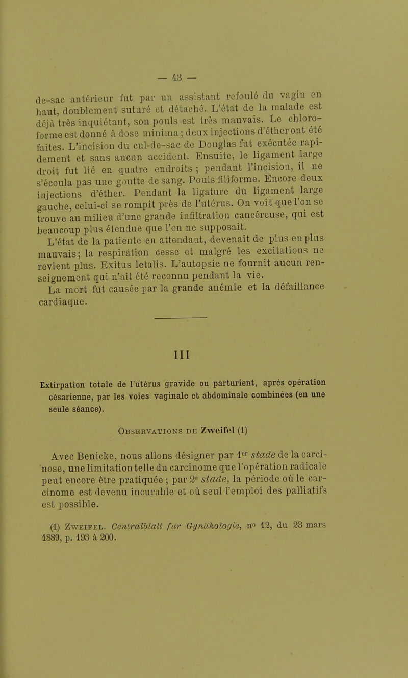 de-sac antérieur fut par un assistant refoulé du vagin en haut, doublement suturé et détaché. L'état de la malade est déjà très inquiétant, son pouls est très mauvais. Le chloro- forme est donné càdose minima; deux injections d'éther ont été faites. L'incision du cul-de-sac de Douglas fut exécutée rapi- dement et sans aucun accident. Ensuite, le ligament large droit fut lié en quatre endroits ; pendant l'incision, il ne s'écoula pas une goutte de sang. Pouls filiforme. Encore deux injections d'éther. Pendant la ligature du ligament large gauche, celui-ci se rompit près de l'utérus. On voit que l'on se trouve au milieu d'une grande infiltration cancéreuse, qui est beaucoup plus étendue que l'on ne supposait. L'état de la patiente en attendant, devenait de plus en plus mauvais ; la respiration cesse et malgré les excitations ne revient plus. Exitus letalis. L'autopsie ne fournit aucun ren- seignement qai n'ait été reconnu pendant la vie. La mort fut causée par la grande anémie et la défaillance cardiaque. III Extirpation totale de l'utérus gravide ou parturient, après opération césarienne, par les voies vaginale et abdominale combinées (en une seule séance). Observations de Zweifel (1) Avec Benicke, nous allons désigner par i^'' stade de la carci- nose, une limitation telle du carcinome que l'opération radicale peut encore être pratiquée ; par 2 stade, la période où le car- cinome est devenu incurable et où seul l'emploi des palliatifs est possible. (1) Zweifel. Centralblatt fur Gt/ncikologie, n» 12, du 23 mars 1889, p. 193 à 200.