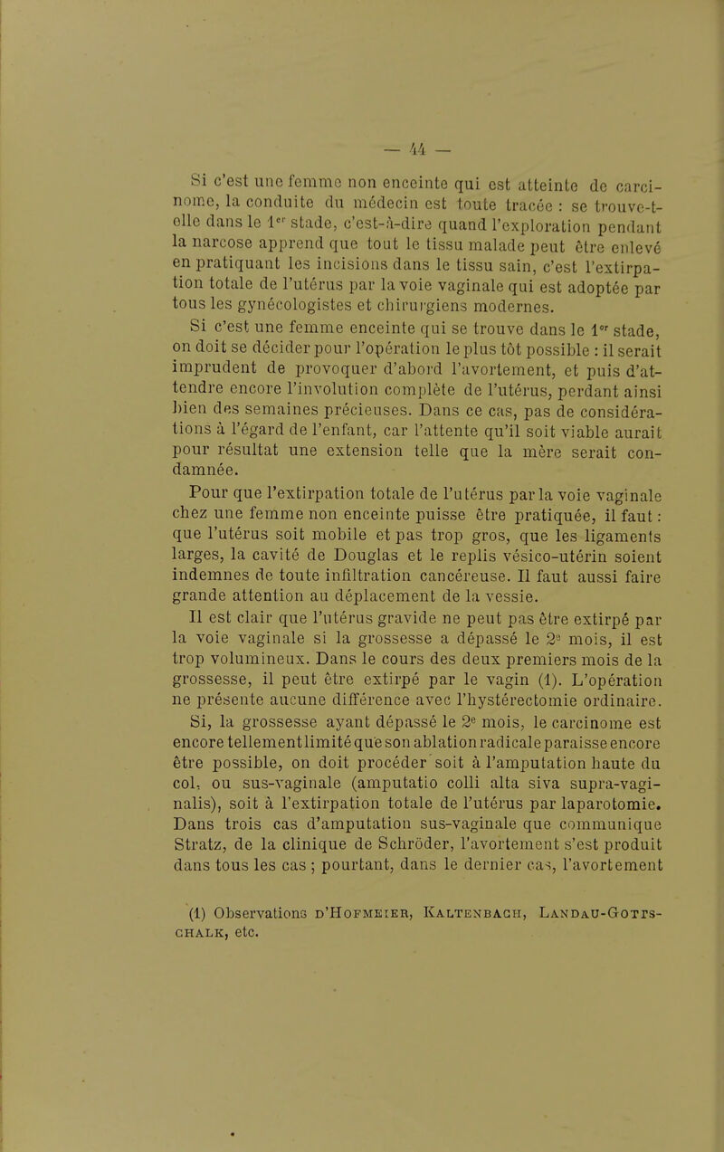 Si c'est une femme non enceinte qui est atteinte de carci- nome, la conduite du médecin est toute tracée : se trouve-t- oile dans le stade, c'est-à-dire quand l'exploration pendant la narcose apprend que tout le tissu malade peut être enlevé en pratiquant les incisions dans le tissu sain, c'est l'extirpa- tion totale de l'utérus par la voie vaginale qui est adoptée par tous les gynécologistes et chirurgiens modernes. Si c'est une femme enceinte qui se trouve dans le 1 stade, on doit se décider pour l'opération le plus tôt possible : il serait imprudent de provoquer d'abord l'avortement, et puis d'at- tendre encore l'involution complète de l'utérus, perdant ainsi bien des semaines précieuses. Dans ce cas, pas de considéra- tions à l'égard de l'enfant, car l'attente qu'il soit viable aurait pour résultat une extension telle que la mère serait con- damnée. Pour que l'extirpation totale de l'utérus parla voie vaginale chez une femme non enceinte puisse être pratiquée, il faut : que l'utérus soit mobile et pas trop gros, que les ligaments larges, la cavité de Douglas et le replis vésico-utérin soient indemnes de toute infiltration cancéreuse. Il faut aussi faire grande attention au déplacement de la vessie. Il est clair que l'utérus gravide ne peut pas être extirpé par la voie vaginale si la grossesse a dépassé le 2'- mois, il est trop volumineux. Dans le cours des deux premiers mois de la grossesse, il peut être extirpé par le vagin (1). L'opération ne présente aucune différence avec l'hystérectomie ordinaire. Si, la grossesse ayant dépassé le 2^ mois, le carcinome est encore tellementlimité que son ablation radicale paraisse encore être possible, on doit procéder soit à l'amputation haute du col, ou sus-vaginale (amputatio colli alta siva supra-vagi- nalis), soit à l'extirpation totale de l'utérus par laparotomie. Dans trois cas d'amputation sus-vaginale que communique Stratz, de la clinique de Schrôder, l'avortement s'est produit dans tous les cas ; pourtant, dans le dernier cas, l'avortement (1) Observations d'Hofmeieh, Kaltenbagh, Landau-Gotts- GHALK, etc.