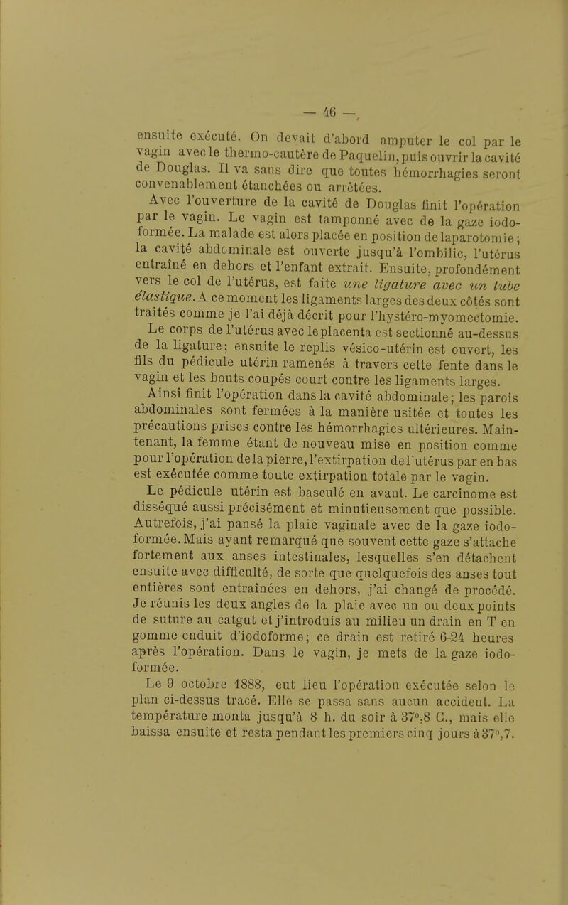 ensuite exécuté. On devait d'abord amputer le col par le vagin avecle thermo-cautère de Paquelin, puis ouvrir la cavité de Douglas. Il va sans dire que toutes hémorrhagies seront convenablement étanchées ou arrêtées. Avec l'ouverture de la cavité de Douglas finit l'opération par le vagin. Le vagin est tamponné avec de la gaze iodo- formée. La malade est alors placée en position de laparotomie ; la cavité abdominale est ouverte jusqu'à l'ombilic, l'utérus entraîné en dehors et l'enfant extrait. Ensuite, profondément vers le col de l'utérus, est faite uoie ligature avec un tube élastique. A ce moment les ligaments larges des deux côtés sont traités comme je l'ai déjà décrit pour l'hystéro-myornectomie. Le corps de l'utérus avec leplacenta est sectionné au-dessus de la ligature; ensuite le replis vésico-utérin est ouvert, les fils du pédicule utérin ramenés à travers cette fente dans le vagin et les bouts coupés court contre les ligaments larges. Ainsi finit l'opération dans la cavité abdominale; les parois abdominales sont fermées à la manière usitée et toutes les précautions prises contre les hémorrhagies ultérieures. Main- tenant, la femme étant de nouveau mise en position comme pour l'opération de la pierre, l'extirpation de l'utérus par en bas est exécutée comme toute extirpation totale par le vagin. Le pédicule utérin est basculé en avant. Le carcinome est disséqué aussi précisément et minutieusement que possible. Autrefois, j'ai pansé la plaie vaginale avec de la gaze iodo- formée.Mais ayant remarqué que souvent cette gaze s'attache fortement aux anses intestinales, lesquelles s'en détachent ensuite avec difficulté, de sorte que quelquefois des anses tout entières sont entraînées en dehors, j'ai changé de procédé. Je réunis les deux angles de la plaie avec un ou deux points de suture au catgut et j'introduis au milieu un drain en ï en gomme enduit d'iodoforme ; ce drain est retiré 6-24 heures après l'opération. Dans le vagin, je mets de la gaze iodo- formée. Le 9 octobre 1888, eut lieu l'opération exécutée selon le plan ci-dessus tracé. Elle se passa sans aucun accident. La température monta jusqu'à 8 h. du soir à 37°,8 G., mais elle baissa ensuite et resta pendant les premiers cinq jours à37,7.