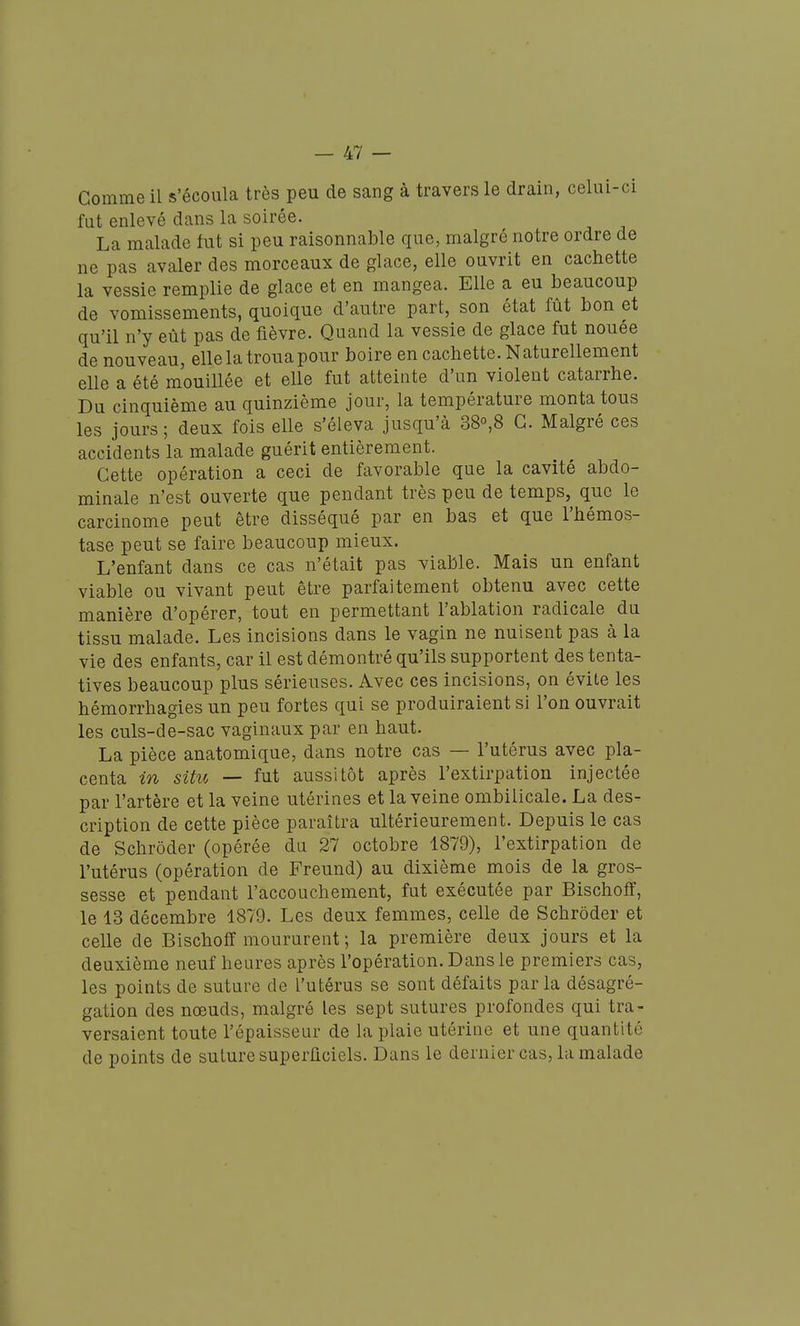 Comme il s'écoula très peu de sang à travers le drain, celui-ci fut enlevé dans la soirée. La malade fut si peu raisonnable que, malgré notre ordre de ne pas avaler des morceaux de glace, elle ouvrit en cachette la vessie remplie de glace et en mangea. Elle a eu beaucoup de vomissements, quoique d'autre part, son état fût bon et qu'il n'y eût pas de fièvre. Quand la vessie de glace fut nouée de nouveau, elle la troua pour boire en cachette. Naturellement elle a été mouillée et elle fut atteinte d'un violent catarrhe. Du cinquième au quinzième jour, la température monta tous les jours; deux fois elle s'éleva jusqu'à 38o,8 G. Malgré ces accidents la malade guérit entièrement. Cette opération a ceci de favorable que la cavité abdo- minale n'est ouverte que pendant très peu de temps, que le carcinome peut être disséqué par en bas et que l'hémos- tase peut se faire beaucoup mieux. L'enfant dans ce cas n'était pas viable. Mais un enfant viable ou vivant peut être parfaitement obtenu avec cette manière d'opérer, tout en permettant l'ablation radicale du tissu malade. Les incisions dans le vagin ne nuisent pas à la vie des enfants, car il est démontré qu'ils supportent des tenta- tives beaucoup plus sérieuses. Avec ces incisions, on évite les hémorrhagies un peu fortes qui se produiraient si l'on ouvrait les culs-de-sac vaginaux par en haut. La pièce anatomique, dans notre cas — l'utérus avec pla- centa in situ — fut aussitôt après l'extirpation injectée par l'artère et la veine utérines et la veine ombilicale. La des- cription de cette pièce paraîtra ultérieurement. Depuis le cas de Schrôder (opérée du 27 octobre 1879), l'extirpation de l'utérus (opération de Freund) au dixième mois de la gros- sesse et pendant l'accouchement, fut exécutée par Bischoflf, le 13 décembre 1879. Les deux femmes, celle de Schrôder et celle de Bischoff moururent ; la première deux jours et la deuxième neuf heures après l'opération. Dans le premiers cas, les points de suture de l'utérus se sont défaits parla désagré- gation des nœuds, malgré les sept sutures profondes qui tra- versaient toute l'épaisseur de la plaie utériae et une quantité de points de suture superficiels. Dans le dernier cas, la malade