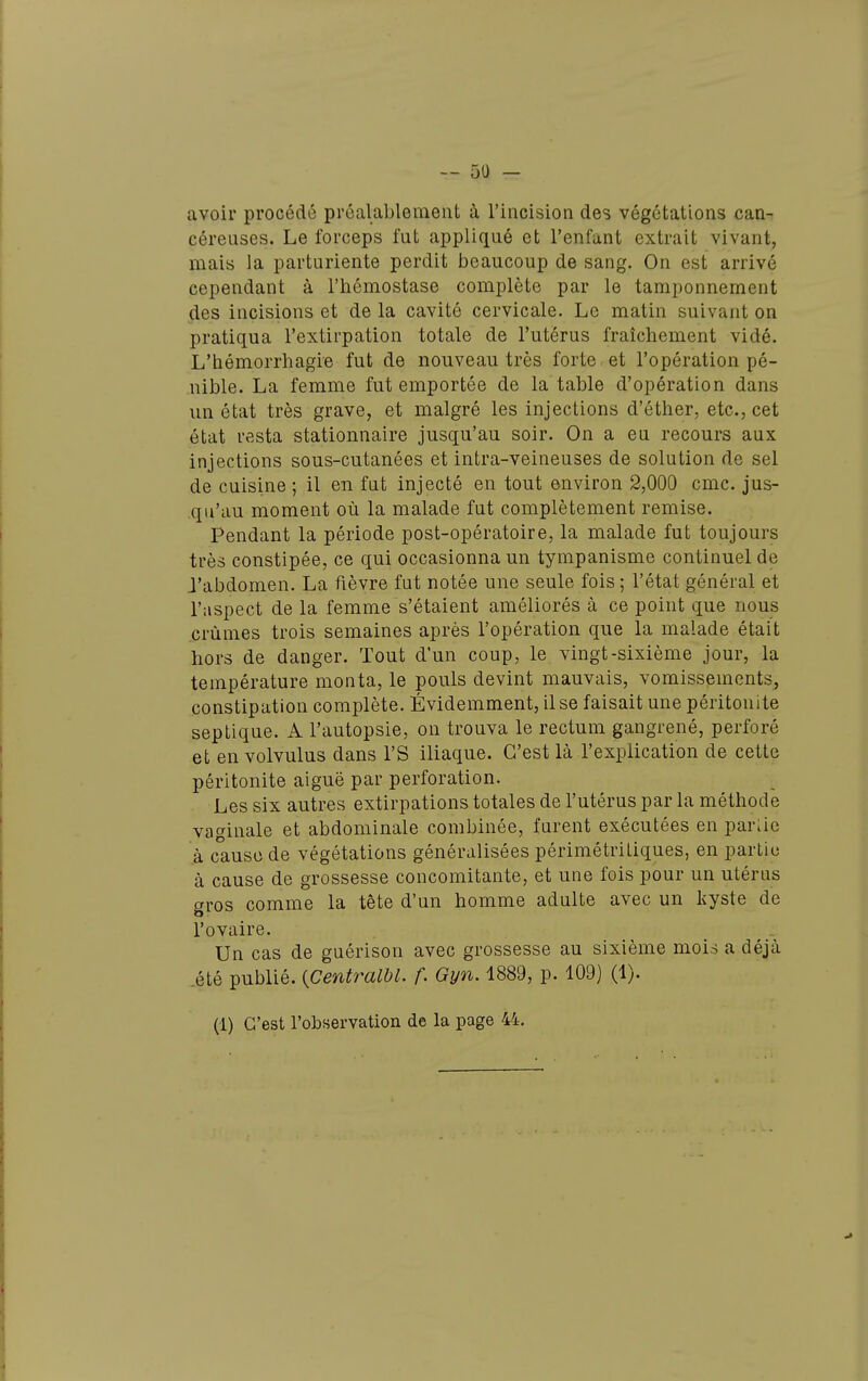 avoir procédé préalablement à l'incision des végétations can- céreuses. Le forceps fut appliqué et l'enfant extrait vivant, mais la parturiente perdit beaucoup de sang. On est arrivé cependant à l'hémostase complète par le tamponnement des incisions et de la cavité cervicale. Le matin suivant on pratiqua l'extirpation totale de l'utérus fraîchement vidé. L'hémorrhagie fut de nouveau très forte et l'opération pé- nible. La femme fut emportée de la table d'opération dans un état très grave, et malgré les injections d'éther, etc., cet état resta stationnaire jusqu'au soir. On a eu recours aux injections sous-cutanées et intra-veineuses de solution de sel de cuisine ; il en fut injecté en tout environ 2,000 cmc. jus- qu'au moment où la malade fut complètement remise. Pendant la période post-opératoire, la malade fut toujours très constipée, ce qui occasionna un tympanisme continuel de J'abdomen. La fièvre fut notée une seule fois ; l'état général et l'aspect de la femme s'étaient améliorés à ce point que nous crûmes trois semaines après l'opération que la malade était hors de danger. Tout d'un coup, le vingt-sixième jour, la température monta, le pouls devint mauvais, vomissements, constipation complète. Évidemment, il se faisait une péritonite septique. A l'autopsie, on trouva le rectum gangrené, perforé et en volvulus dans l'S iliaque. C'est là l'explication de cette péritonite aiguë par perforation. Les six autres extirpations totales de l'utérus par la méthode vaginale et abdominale combinée, furent exécutées en parUe à cause de végétations généralisées périmétriLiques, en partie à cause de grossesse concomitante, et une fois pour un utérus gros comme la tête d'un homme adulte avec un kyste de l'ovaire. Un cas de guérison avec grossesse au sixième mois a déjà .été publié. {CentraWl. f. Gyn. 1889, p. 109} (1). (1) C'est robservation de la page 44.