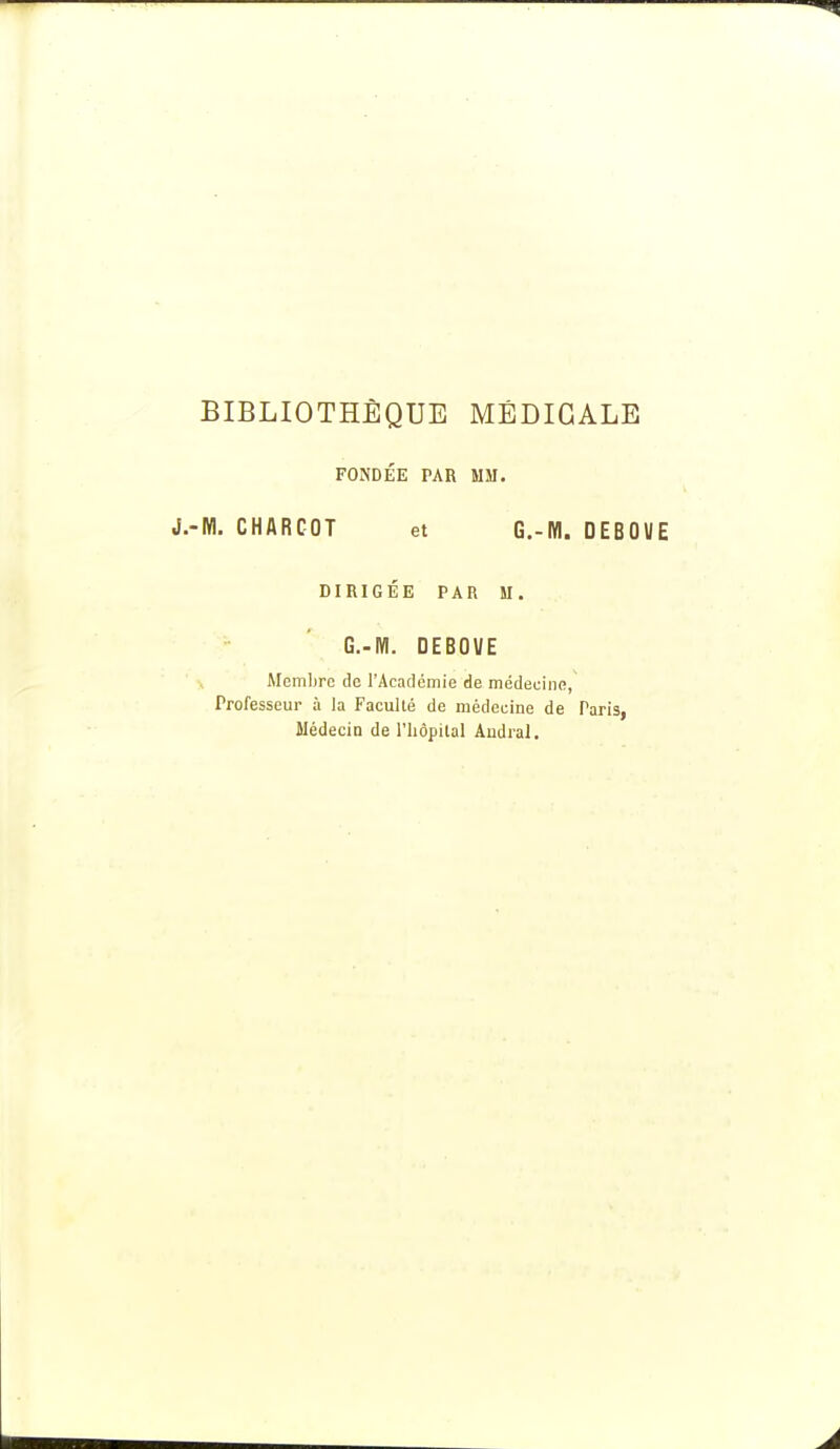 BIBLIOTHÈQUE MÉDICALE FONDEE PAR MM. ■M. CHARCOT et G.-M. DEBOUE DIRIGÉE PAR M. G.-M. DEBOVE Membre de l'Académie de médecine, Professeur à la Faculté de médecine de Paris, Médecin de l'bôpital Audral.