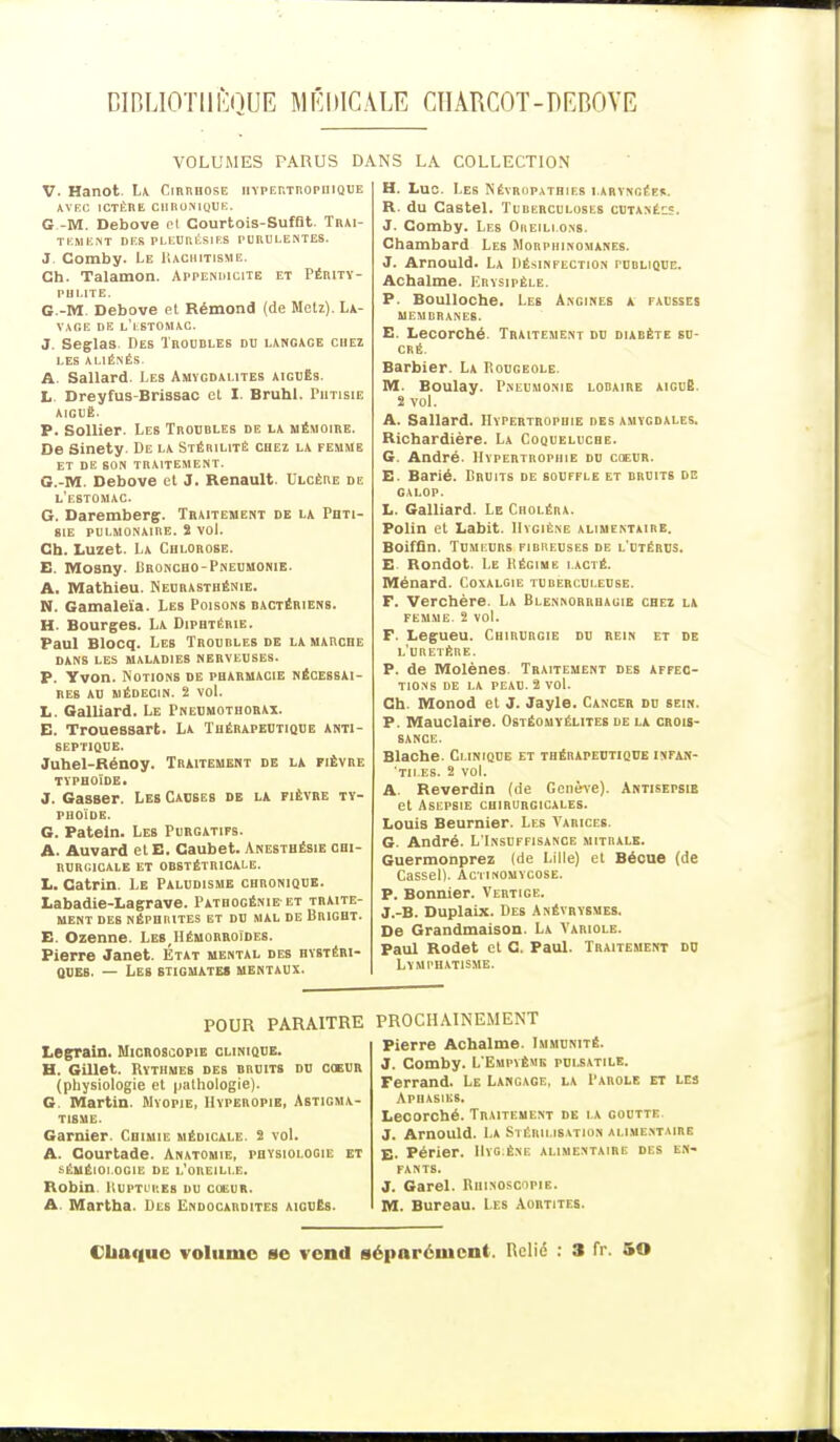 DIBLI0T11ÈQUE MÉDICALE CHARCOT-DEBOVE VOLUMES PARUS DANS LA COLLECTION V. Hanot. La Cirrhose hypertrophique AVEC ICTÈRE CHRONIQUE. G -M. Debove cl Courtois-Suffit. Trai- tement DES PLEURÉSIES PURULENTES. J Comby. Le Rachitisme. Ch. Talamon. Appendicite et Périty- phlite. G.-M. Debove et Rémond (de Metz). La- vage de l'estomac. J. Seglas Des Troubles du langage chez LES ALIÉNÉS. A. Sallard. Les Amygdalites aiguës. L. Dreyfus-Brissac et I. Bruhl. Phtisie aiguë. P. Sollier. Les Troubles de la mémoire. De Sinety. De la Stérilité chez la femme et de son traitement. G.-M. Debove et J. Renault. Ulcère de l'estomac. G. Daremberg. Traitement de la Phti- sie pulmonaire. 2 vol. Ch. Luzet. La Chlorose. E. Mosny Broncho-Pneumonie. A. Mathieu. Neurasthénie. N. Gamaleïa. Les Poisons bactériens. H. Bourges. La Diphtérie. Paul Blocq. Les Trourles de la marche DANS LES MALADIES NERVEUSES. P. Yvon. Notions de pharmacie nécessai- res au médecin. 2 vol. L. Galliard. Le Pneumothorax. E. Trouessart. La Thérapeutique anti- septique. Juhel-Rénoy. Traitement de la fièvre typhoïde ■ J. Gasser. Leb Causes de la fièvre ty- phoïde. G. Pateln. Les Purgatifs. A. Auvard etE. Caubet. Anesthésie chi- rurgicale et obstétricale. L. Catrin. Le Paludisme chronique. Labadie-Lagrave. Patbogénie et traite- ment des néphrites et du mal de Bright. E. Ozenne. LesJIémorroides. Pierre Janet. État mental des hystéri- ques. — Les stigmates mentaux. H. Luo. Les N êvrupathies laryngée». R. du Castel. Tuberculoses cutanéc?. J. Comby. Les Oreillons. Chambard Les Morphinomanes. J. Arnould. La Désinfection publique. Achalme. Erysipêle. P. Boulloche. Les Angines a fausses membranes. E. Lecorché. Traitement du diabète su- cré. Barbier. La Rougeole. M. Boulay. Pneumonie lobaire aiguë 2 vol. A. Sallard. Hypertrophie des amvgdales. Richardière. La Coqueluche. G. André. Hypertrophie du coeur. E. Barié. Bruits de souffle et bruits de galop. L. Galliard. Le Choléra. Polin et Labit. Hygiène alimentaire. Boiffîn. Tumeurs firheuses de l'utérus. E Rondot. Le Régime i.acté. Ménard. Coxalgie turerculeuse. F. Verchère. La Blennorrhagie chez la femme. 2 vol. F. Legueu. Chirurgie du rein et de l'uretère. P. de Molènes. Traitement des affec- tions de la peau. 2 vol. Ch. Monod et J. Jayle. Cancer du sein. P. Mauclaire. Ostéomyélites de la crois- sance. Blache. Clinique et thérapeutique infan- 'tii.es. 2 vol. A. Reverdin (de Genève). Antisepsie et Asepsie chirurgicales. Louis Beurnier. Les Varices. G. André. L'Insuffisance mitrale. Guermonprez (de Lille) et Bécue (de Cassel). Actinomycose. P. Bonnier. Vertige. J.-B. Duplaix. Des Anévrysmes. De Grandmaison. La Variole. Paul Rodet et C. Paul. Traitement do Lymphatisme. POUR PARAITRE Legrain. Microsoopie clinique. H. Gillet. Rythmes des bruits du coeur (physiologie et pathologie). G Martin. Myopie, Hyperopie, Astigma- tisme. Garnier. Chimie médicale. 2 vol. A. Courtade. Anatomie, physiologie et séméioi.ogie de l'oreille. Robin. Ruptii.es du cueur. A. Martha. Des Endocardites aiguës. PROCHAINEMENT Pierre Achalme. Immunité. J. Comby. L'Empïème pui.satile. Ferrand. Le Langage, la Parole et les Aphasies. Lecorché. Traitement de la goutte. J. Arnould. La Stérilisation alimentaire E. Périer. Hygiène alimentaire des en- fants. J. Garel. Rhinoscipib. M. Bureau. Les Aortites. Chaque volume se vend séparément. Relié : 3 fr. 50