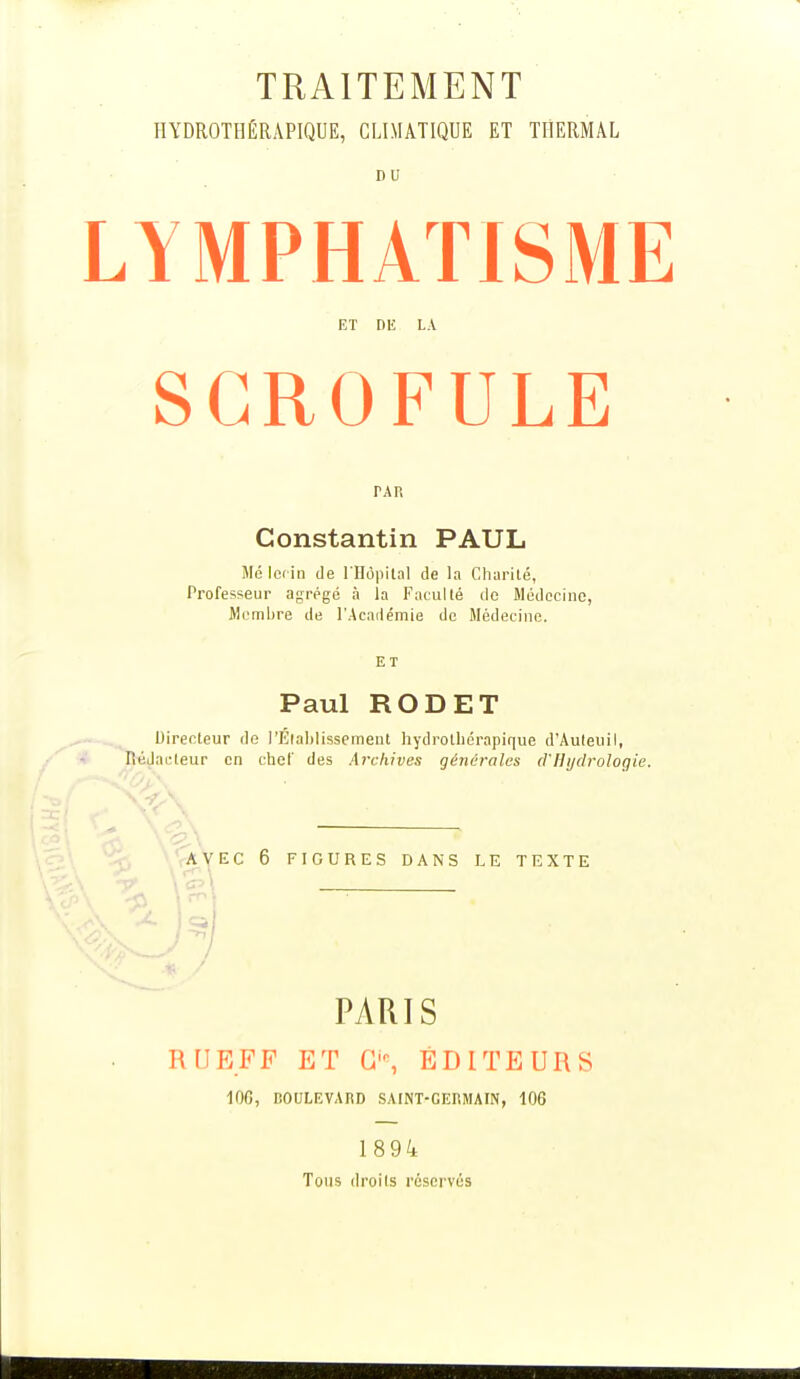 TRAITEMENT HYDROTHÉRAPIQUE, CLIMATIQUE ET THERMAL LYMPHATISME ET DE LA SCROFULE TAR Constantin PAUL Me locin de l'Hôpital de la Charité, Professeur agrégé à la Faculté de Médecine, Membre de l'Académie de Médecine. ET Paul RODET Directeur de l'Etablissement hydrothérapique d'Auteuil, Rédacteur en chef des Archives générales d'Hydrologie. AVEC 6 FIGURES DANS LE TEXTE PARIS RUEFF ET G-, ÉDITEURS 10G, BOULEVARD SAINT-GERMAIN, 106 1894 Tous droits réservés