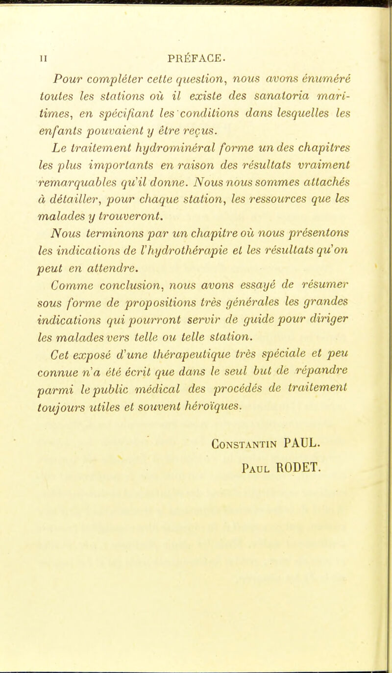 Pour compléter cette question, nous avons énuméré toutes les stations où il existe des sanatoria mari- times, en spécifiant les'conditions dans lesquelles les enfants pouvaient y être reçus. Le traitement hydrominéral forme un des chapitres les plus importants en raison des résultats vraiment remarquables qu'il donne. Nous nous sommes attachés à détailler, pour chaque station, les ressources que les malades y trouveront. Nous terminons par un chapitre où nous présentons les indications de l'hydrothérapie et les résultats qu'on peut en attendre. Comme conclusion, nous avons essayé de résumer sous forme de propositions très générales les grandes indications qui pourront servir de guide pour diriger les malades vers telle ou telle station. Cet exposé d'une thérapeutique très spéciale et peu connue n'a été écrit que dans le seul but de répandre parmi le public médical des procédés de traitement toujours utiles et souvent héroïques. Constantin PAUL. Paul RODET.