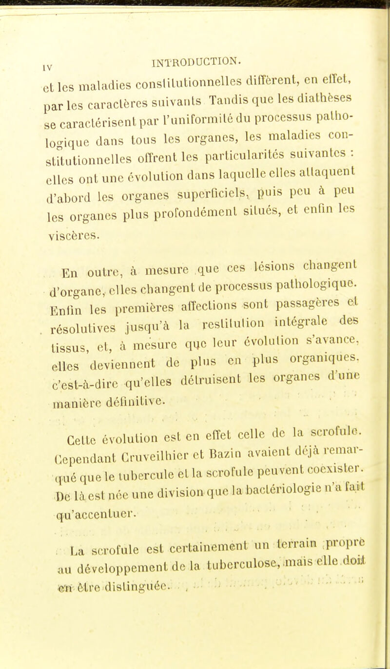 [V INTRODUCTION. elles maladies constitutionnelles diffèrent, en effet, par les caractères suivants Tandis que les diathèses se caractérisent par l'uniformité du processus patho- logique dans tous les organes, les maladies con- stitutionnelles offrent les particularités suivantes : elles ont une évolution dans laquelle elles attaquent d'abord les organes superficiels,, puis peu à peu les organes plus profondément situés, et enfin les viscères. En outre, à mesure que ces lésions changent d'organe, elles changent de processus pathologique. Enfin les premières affections sont passagères et résolutives jusqu'à la restitution intégrale des tissus et, à mesure que leur évolution s'avance, elles 'deviennent de plus en plus organiques, c'est-à-dire qu'elles détruisent les organes d'une manière définitive. Cette évolution est en effet celle de la scrofule. Cependant Cruveilhier et Bazin avaient déjà remar- qué que le tubercule eL la scrofule peuvent coexister. De là est née une division que la bactériologie n'a ia. t qu'accentuer. La scrofule est certainement un terrain peôprfc au développement de la tuberculose, .mais elle <!od ou Cfro distinguée .