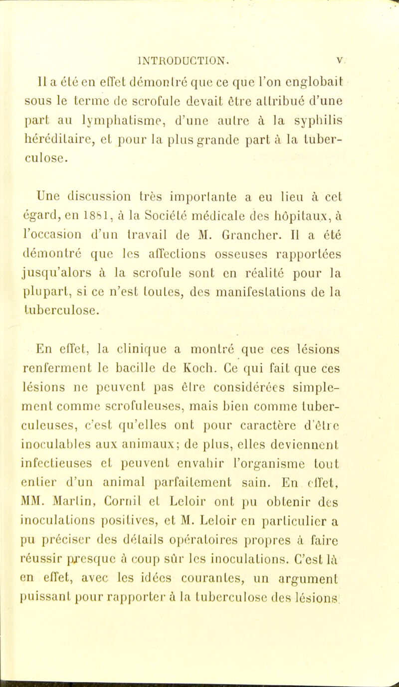 11 a été en effet démontré que ce que l'on englobait sous le terme de scrofule devait être attribué d'une part au lymphatisme, d'une autre à la syphilis héréditaire, et pour la plus grande part à la tuber- culose. Une discussion très importante a eu lieu à cet égard, en 18S1, à la Société médicale des hôpitaux, à l'occasion d'un travail de M. Grancher. Il a été démontré que les affections osseuses rapportées jusqu'alors à la scrofule sont en réalité pour la plupart, si ce n'est toutes, des manifestations de la tuberculose. En effet, la clinique a montré que ces lésions renferment le bacille de Koch. Ce qui fait que ces lésions ne peuvent pas êlre considérées simple- ment comme scrofuleuses, mais bien comme tuber- culeuses, c'est qu'elles ont pour caractère d'être inoculables aux animaux; de plus, elles deviennent infectieuses et peuvent envahir l'organisme tout entier d'un animal parfaitement sain. En effet, MM. Martin, Cornil et Lcloir ont pu obtenir des inoculations positives, et M. Leloir en particulier a pu préciser des détails opératoires propres à faire réussir presque à coup sûr les inoculations. C'est là en effet, avec les idées courantes, un argument puissant pour rapporter à la tuberculose des lésions