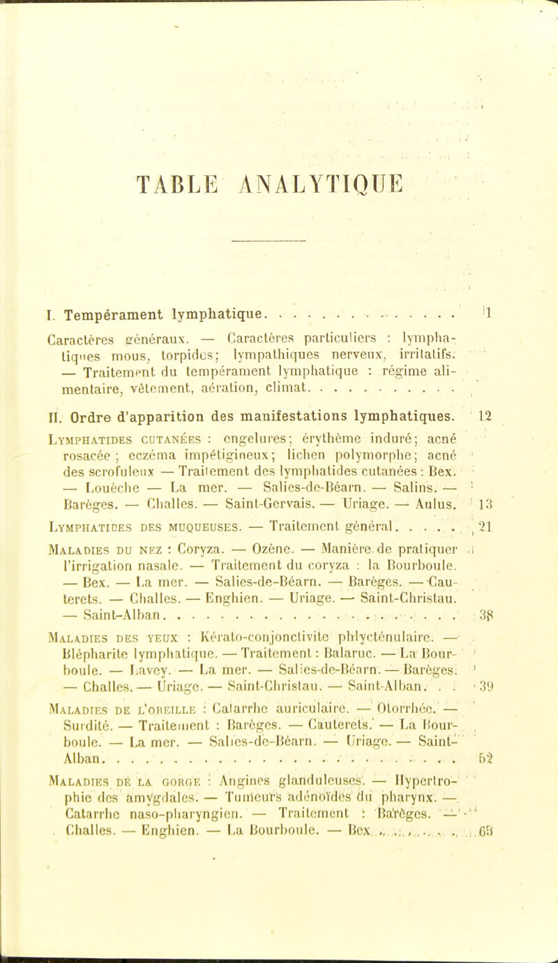 TABLE ANALYTIQUE I. Tempérament lymphatique. '1 Caractères généraux. — Caractères particuliers : lympha- tiques mous, torpides; lympathiques nerveux, irritalifs. — Traitement du tempérament lymphatique : régime ali- mentaire, vêtement, aération, climat II. Ordre d'apparition des manifestations lymphatiques. 12 Lymphatides cutanées: engelures; érythème induré; acné rosacée; eczéma impétigineux; lichen polymorphe; acné des scrofulenx — Traiiement des lymphatides cutanées : Bex. — Louèche — La mer. — Salies-de-Béarn. — Salins. — : Barèges. — Challes. — Sainl-Gervais. — Uriage. — Aulus. 13 Lymphatides des muqueuses. — Traiiement général. . . . . ' 21 Maladies du nez : Coryza. — Ozène. — Manière de pratiquer .1 l'irrigation nasale. — Traitement du coryza : la Bourboule. — Bex. — La mer. — Salies-de-Béarn. — Barèges. —Cau- terets. — Challes. — Enghien. — Uriage. —■ Saint-Christau. — Saint-Alban 38 Maladies des yeux : Kérato-conjonctivite phiyclénulairc. —' Blépharile lymphatique. —Traitement : Balaruc. — La Bour- ' boule. — Lavey. — La mer. — Salies-de-Béarn. — Barèges. 1 — Challes.— Uriage. — Saint-Christau. — Saint-Alban. . . 39 Maladies de l'oheille : Catarrhe auriculaire. — Olorrhée. — Surdité. — Traitement : Barèges. — Caulerets.' — La liour- boule. — La mer. — Salics-dé-Béarn. —- Uriage.— Saint- Alban f>} Maladies de la gorge : Angines glaridûleuses'. — Hypertro- phie dos amygdales'. — Tualeuts adénoïdes du pharynx. — Catarrhe naso-pharyngien. — Traitement : Ba'rêgcs. — '■ . Challes. — Ënghien. — La Bourboule. — Bex...,... . ... , ., 6?f