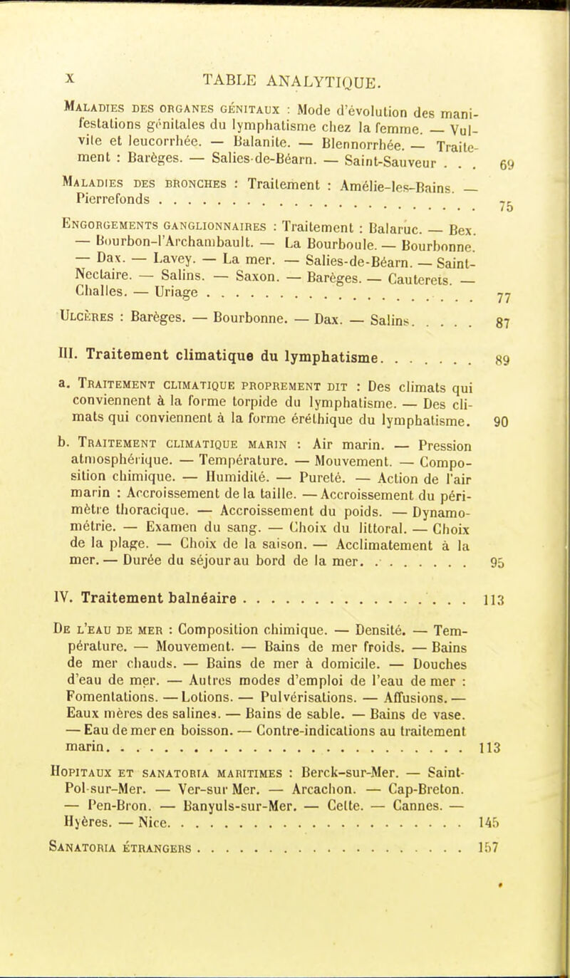 Maladies des organes génitaux : Mode d'évolution des mani- festations génitales du lymphalisme chez la remme. — Vul- vile et leucorrhée. — Balanite. — Blennorrhée. — Traite- ment : Barèges. — Saliesde-Béarn. — Saint-Sauveur . . . &j Maladies des bronches : Traitement : Amélie-les-Bains. — Pierrefonds /5 Engorgements ganglionnaires : Traitement : Balaruc. — Bex. — Bourbon-l'Archambault. — La Bourboule. — Bourbonne. — Dax. — Lavey. — La mer. — Salies-de-Béarn. — Saint- Nectaire. — Salins. — Saxon. — Barèges. — Cautereis. — Challes. — Uriage 77 Ulcères : Barèges. — Bourbonne. — Dax. — Salins 87 ni. Traitement climatique du lymphatisme. ...... 89 a. Traitement climatique proprement dit : Des climats qui conviennent à la forme torpide du lymphatisme. — Des cli- mats qui conviennent à la forme érélhique du lymphatisme. 90 b. Traitement climatique marin : Air marin. — Pression atmosphérique. — Température. — Mouvement. — Compo- sition chimique. — Humidité. — Pureté. — Action de l'air marin : Accroissement de la taille. —Accroissement du péri- mètre thoracique. — Accroissement du poids. — Dynamo- métrie. — Examen du sang. — Choix du littoral. — Choix de la plage. — Choix de la saison. — Acclimatement à la mer. — Durée du séjourau bord de la mer. 95 IV. Traitement balnéaire 113 De l'eau de mer : Composition chimique. — Densité. — Tem- pérature. — Mouvement. — Bains de mer froids. — Bains de mer chauds. — Bains de mer à domicile. — Douches d'eau de mer. — Autres modes d'emploi de l'eau de mer : Fomentations. —Lotions. — Pulvérisations. — Affusions.— Eaux mères des salines. — Bains de sable. — Bains de vase. — Eau de mer en boisson. — Contre-indications au traitement marin 113 Hôpitaux et sanatoria maritimes : Berck-sur-Mer. — Saint- Pol sur-Mer. — Ver-sur Mer. — Arcachon. — Cap-Breton. — Pen-Bron. — Banyuls-sur-Mer. — Celte. — Cannes. — Hyères. — Nice 145 Sanatoria étrangers 157