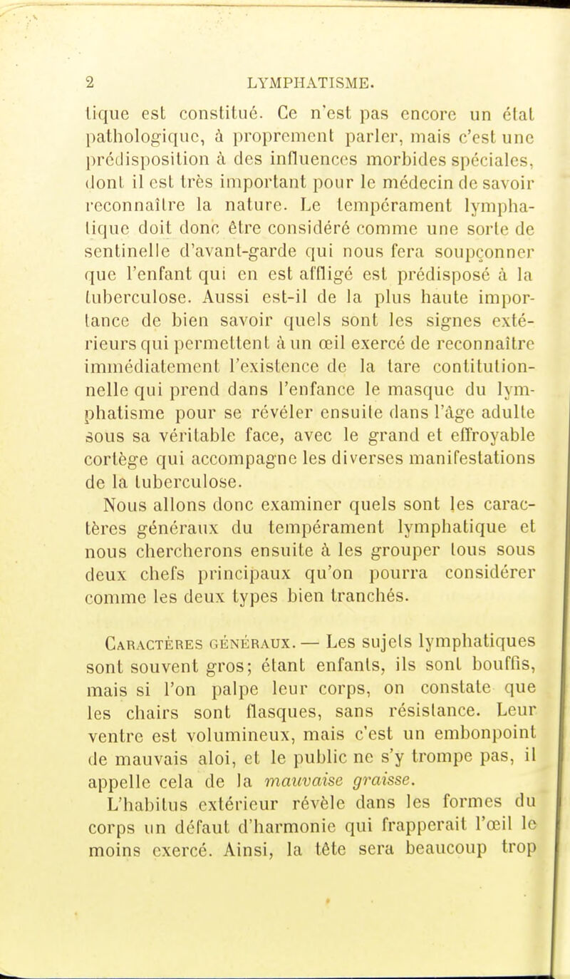 tique est constitué. Ce n'est pas encore un état pathologique, à proprement parler, mais c'est une prédisposition à des influences morbides spéciales, dont il est très important pour le médecin de savoir reconnaître la nature. Le tempérament lympha- tique doit donc être considéré comme une sorte de sentinelle d'avant-garde qui nous fera soupçonner que l'enfant qui en est affligé est prédisposé à la tuberculose. Aussi est-il de la plus haute impor- tance de bien savoir quels sont les signes exté- rieurs qui permettent à un œil exercé de reconnaître immédiatement l'existence de la tare contitution- nelle qui prend dans l'enfance le masque du lym- phatisme pour se révéler ensuite dans l'âge adulte sous sa véritable face, avec le grand et effroyable cortège qui accompagne les diverses manifestations de la tuberculose. Nous allons donc examiner quels sont les carac- tères généraux du tempérament lymphatique et nous chercherons ensuite à les grouper tous sous deux chefs principaux qu'on pourra considérer comme les deux types bien tranchés. Caractères généraux.— Les sujets lymphatiques sont souvent gros; étant enfants, ils sont bouffis, mais si l'on palpe leur corps, on constate que les chairs sont flasques, sans résistance. Leur ventre est volumineux, mais c'est un embonpoint de mauvais aloi, et le public ne s'y trompe pas, il appelle cela de la mauvaise graisse. L'habitua extérieur révèle dans les formes du corps un défaut d'harmonie qui frapperait l'œil le> moins exercé. Ainsi, la tête sera beaucoup trop