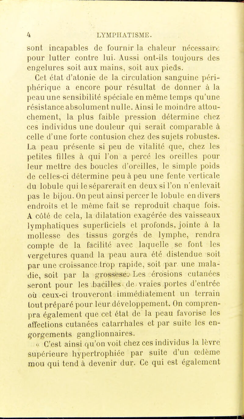 sont incapables de fournir la chaleur nécessaire pour lutter contre lui. Aussi ont-ils toujours des engelures soit aux mains, soit aux pieds. Cet état d'atonie de la circulation sanguine péri- phérique a encore pour résultat de donner à la peau une sensibilité spéciale en même temps qu'une résistance absolument nulle. Ainsi le moindre attou- chement, la plus faible pression détermine chez ces individus une douleur qui serait comparable à celle d'une forte contusion chez des sujets robustes. La peau présente si peu de vitalité que, chez les petites filles à qui l'on a percé les oreilles pour leur mettre des boucles d'oreilles, le simple poids de celles-ci détermine peu à peu une fente verticale du lobule qui le séparerait en deux si l'on n'enlevait pas le bijou. On peut ainsi percer le lobule en divers endroils et le même fait se reproduit chaque fois. A côté de cela, la dilatation exagérée des vaisseaux lymphatiques superficiels et profonds, jointe à la mollesse des tissus gorgés de lymphe, rendra compte de la facilité avec laquelle se font les vergetures quand la peau aura été distendue soit par une croissance trop rapide, soit par une mala- die, soit par la grossese. Les érosions cutanées seront pour les bacilles de vraies portes d'entrée où ceux-ci trouveront immédiatement un terrain tout préparé pour leur développement. On compren- pra également que cet état de la peau favorise les affections cutanées catarrhales et par suite les en- gorgements ganglionnaires. « C'est ainsi qu'on voit chez ces individus la lèvre supérieure hypertrophiée par suite d'un œdème mou qui tend à devenir dur. Ce qui est également