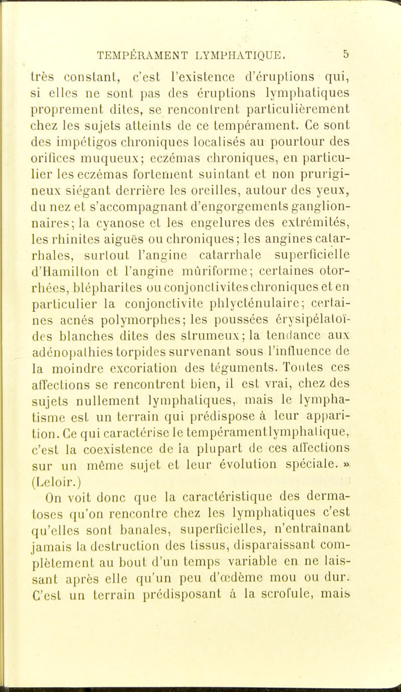 très constant, c'est l'existence d'éruptions qui, si elles ne sont pas des éruptions lymphatiques proprement dites, se rencontrent particulièrement chez les sujets atteints de ce tempérament. Ce sont des impétigos chroniques localisés au pourtour des orifices muqueux; eczémas chroniques, en particu- lier les eczémas fortement suintant et non prurigi- neux siégant derrière les oreilles, autour des yeux, du nez et s'accompagnant d'engorgements ganglion- naires; la cyanose el les engelures des extrémités, les rhinites aiguës ou chroniques; les angines calar- rhales, surtout l'angine catarrhale superficielle d'Hamilton et l'angine mùriforme; certaines otor- rhées, hlépharites ou conjonctivites chroniques et en particulier la conjonctivite phlycténulaire; certai- nes acnés polymorphes; les poussées érysipélaloï- des blanches dites des slrumeux;la tendance aux adénopalhiestorpides survenant sous l'influence de la moindre excoriation des téguments. Toutes ces affections se rencontrent bien, il est vrai, chez des sujets nullement lymphatiques, mais le lympha- tisme est un terrain qui prédispose à leur appari- tion. Ce qui caractérise le tempéramentlymphalique, c'est la coexistence de ia plupart de ces affections sur un même sujet et leur évolution spéciale. » (Leloir.) On voit donc que la caractéristique des derma- toses qu'on rencontre chez les lymphatiques c'est qu'elles sont banales, superficielles, n'entraînant jamais la destruction des tissus, disparaissant com- plètement au bout d'un temps variable en ne lais- sant après elle qu'un peu d'ccdème mou ou dur. C'est un terrain prédisposant à la scrofule, mais