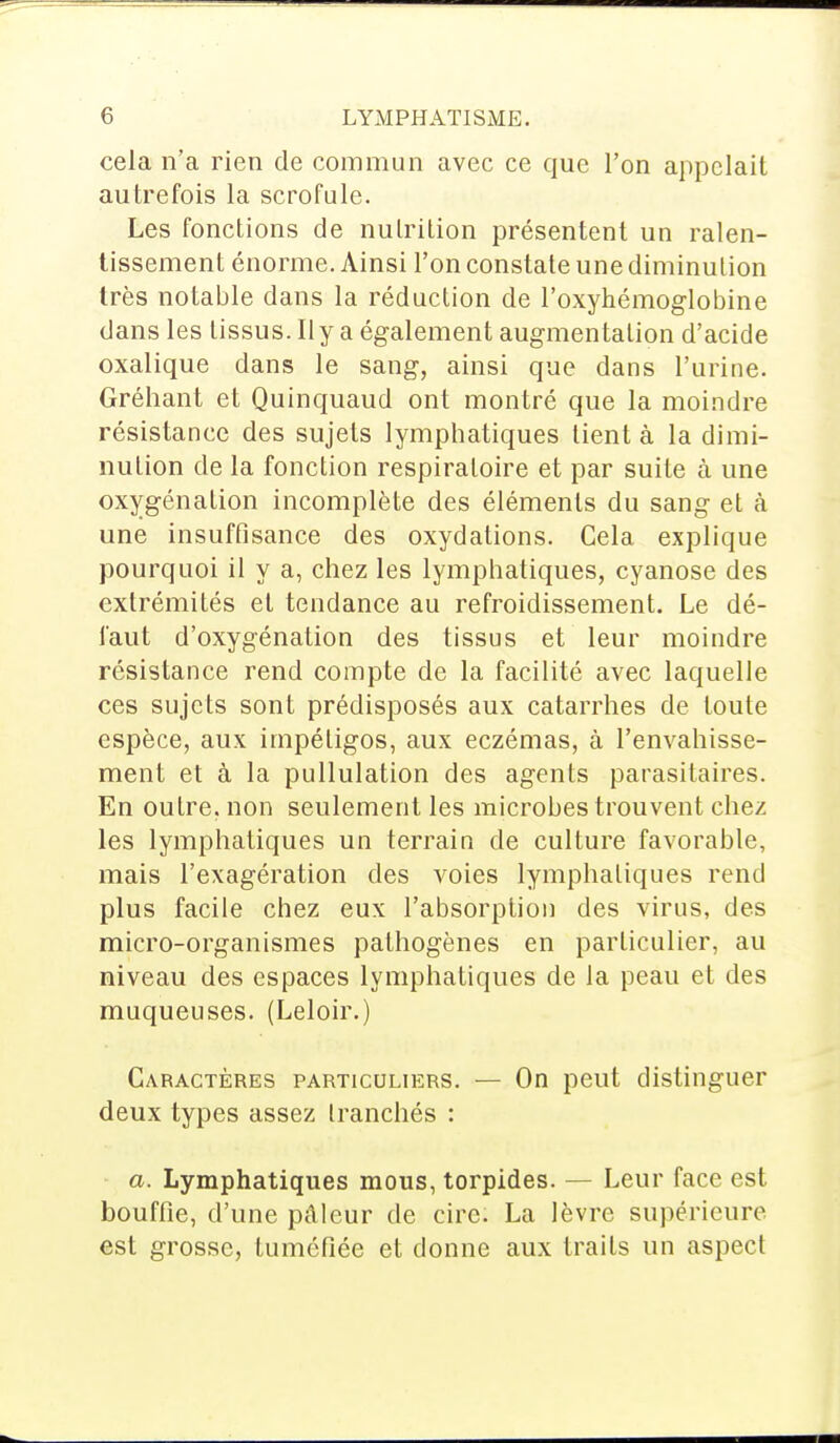 cela n'a rien de commun avec ce que l'on appelait autrefois la scrofule. Les fonctions de nutrition présentent un ralen- tissement énorme. Ainsi l'on constate une diminution très notable dans la réduction de l'oxyhémoglobine dans les tissus. Il y a également augmentation d'acide oxalique dans le sang, ainsi que dans l'urine. Gréhant et Quinquaud ont montré que la moindre résistance des sujets lymphatiques tient à la dimi- nution de la fonction respiratoire et par suite à une oxygénation incomplète des éléments du sang et à une insuffisance des oxydations. Cela explique pourquoi il y a, chez les lymphatiques, cyanose des extrémités et tendance au refroidissement. Le dé- faut d'oxygénation des tissus et leur moindre résistance rend compte de la facilité avec laquelle ces sujets sont prédisposés aux catarrhes de toute espèce, aux impétigos, aux eczémas, à l'envahisse- ment et à la pullulation des agents parasitaires. En outre, non seulement les microbes trouvent chez les lymphatiques un terrain de culture favorable, mais l'exagération des voies lymphatiques rend plus facile chez eux l'absorption des virus, des micro-organismes pathogènes en particulier, au niveau des espaces lymphatiques de la peau et des muqueuses. (Leloir.) Caractères particuliers. — On peut distinguer deux types assez tranchés : a. Lymphatiques mous, torpides. — Leur face est bouffie, d'une pâleur de cire. La lèvre supérieure est grosse, tuméfiée et donne aux traits un aspect