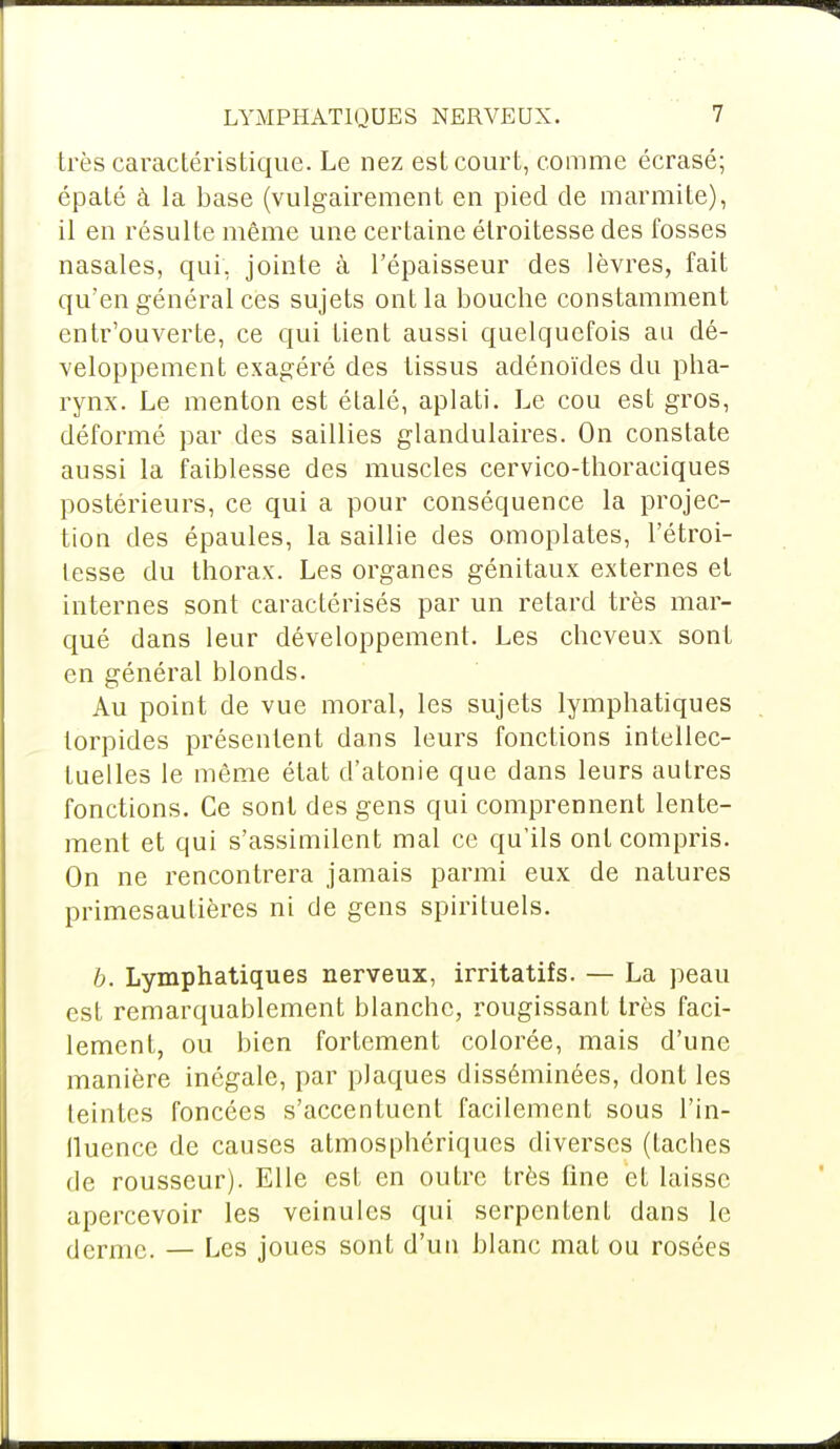 très caractéristique. Le nez est court, comme écrasé; épaté à la base (vulgairement en pied de marmite), il en résulte même une certaine étroitesse des fosses nasales, qui, jointe à l'épaisseur des lèvres, fait qu'en général ces sujets ont la bouche constamment entr'ouverte, ce qui tient aussi quelquefois au dé- veloppement exagéré des tissus adénoïdes du pha- rynx. Le menton est étalé, aplati. Le cou est gros, déformé par des saillies glandulaires. On constate aussi la faiblesse des muscles cervico-thoraciques postérieurs, ce qui a pour conséquence la projec- tion des épaules, la saillie des omoplates, l'étroi- lesse du thorax. Les organes génitaux externes et internes sont caractérisés par un retard très mar- qué dans leur développement. Les cheveux sont en général blonds. Au point de vue moral, les sujets lymphatiques torpides présentent dans leurs fonctions intellec- tuelles le même état d'atonie que dans leurs autres fonctions. Ce sont des gens qui comprennent lente- ment et qui s'assimilent mal ce qu'ils ont compris. On ne rencontrera jamais parmi eux de natures primesautières ni de gens spirituels. b. Lymphatiques nerveux, irritatifs. — La peau est remarquablement blanche, rougissant très faci- lement, ou bien fortement colorée, mais d'une manière inégale, par plaques disséminées, dont les teintes foncées s'accentuent facilement sous l'in- fluence de causes atmosphériques diverses (taches de rousseur). Elle est en outre très fine et laisse apercevoir les veinules qui serpentent dans le derme. — Les joues sont d'un blanc mat ou rosées