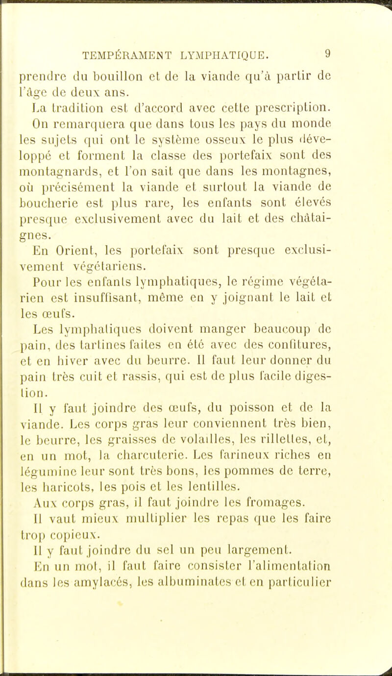 prendre du bouillon et de la viande qu'à partir de l'âge de deux ans. La tradition est d'accord avec cette prescription. On remarquera que dans tous les pays du monde les sujets qui ont le système osseux le plus déve- loppé et forment la classe des portefaix sont des montagnards, et l'on sait que dans les montagnes, où précisément la viande et surtout la viande de boucherie est plus rare, les enfants sont élevés presque exclusivement avec du lait et des châtai- gnes. En Orient, les portefaix sont presque exclusi- vement végétariens. Pour les enfants lymphatiques, le régime végéta- rien est insuffisant, même en y joignant le lait et les œufs. Les lymphatiques doivent manger beaucoup de pain, des tartines faites en été avec des confitures, et en hiver avec du beurre. Il faut leur donner du pain très cuit et rassis, qui est de plus facile diges- tion. Il y faut joindre des œufs, du poisson et de la viande. Les corps gras leur conviennent très bien, le beurre, les graisses de volailles, les rillettes, et, en un mot, la charcuterie. Les farineux riches en léguminc leur sont très bons, les pommes de terre, les haricots, les pois et les lentilles. Aux corps gras, il faut joindre les fromages. Il vaut mieux multiplier les repas que les faire trop copieux. Il y faut joindre du sel un peu largement. En un mot, il faut faire consister l'alimentation dans les amylacés, les albuminates et en particulier