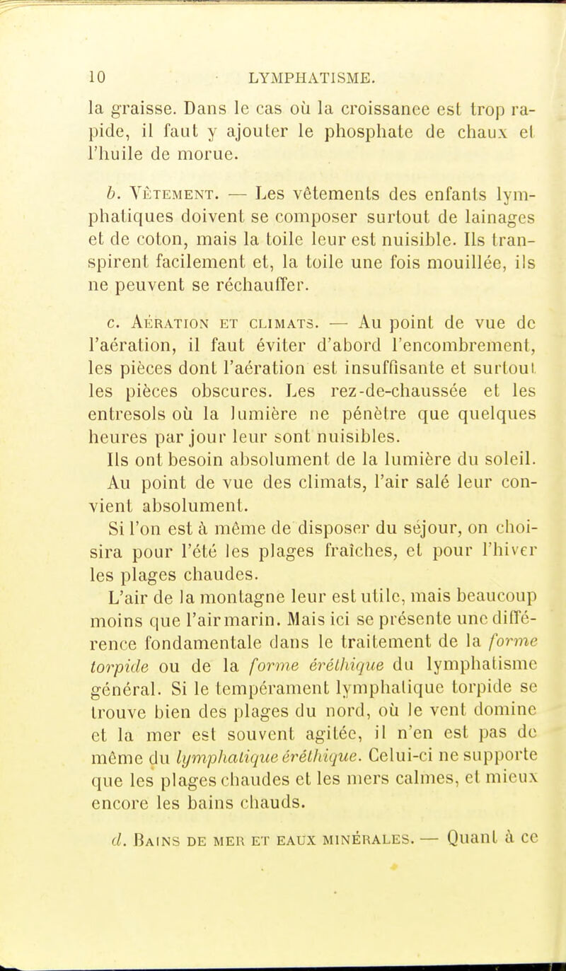 la graisse. Dans le cas où la croissance est trop ra- pide, il faut y ajouter le phosphate de chaux et l'huile de morue. b. Vêtement. — Les vêtements des enfants lym- phatiques doivent se composer surtout de lainages et de coton, mais la toile leur est nuisible. Ils tran- spirent facilement et, la toile une fois mouillée, ils ne peuvent se réchauffer. c. Aération et climats. ■— Au point de vue de l'aération, il faut éviter d'abord l'encombrement, les pièces dont l'aération est insuffisante et surtout les pièces obscures. Les rez-de-chaussée et les entresols où la lumière ne pénètre que quelques heures par jour leur sont nuisibles. Ils ont besoin absolument de la lumière du soleil. Au point de vue des climats, l'air salé leur con- vient absolument. Si l'on est à même de disposer du séjour, on choi- sira pour l'été les plages fraîches, et pour l'hiver les plages chaudes. L'air de la montagne leur est utile, mais beaucoup moins que l'air marin. Mais ici se présente une diffé- rence fondamentale clans le traitement de la forme torpide ou de la forme érélhique du lymphatisme général. Si le tempérament lymphatique torpide se trouve bien des plages du nord, où le vent domine et la mer est souvent agitée, il n'en est pas de môme du lymphatique érélhique. Celui-ci ne supporte que les plages chaudes et les mers calmes, et mieux encore les bains chauds. (/. Bains de mer et eaux minérales. — Quant à ce