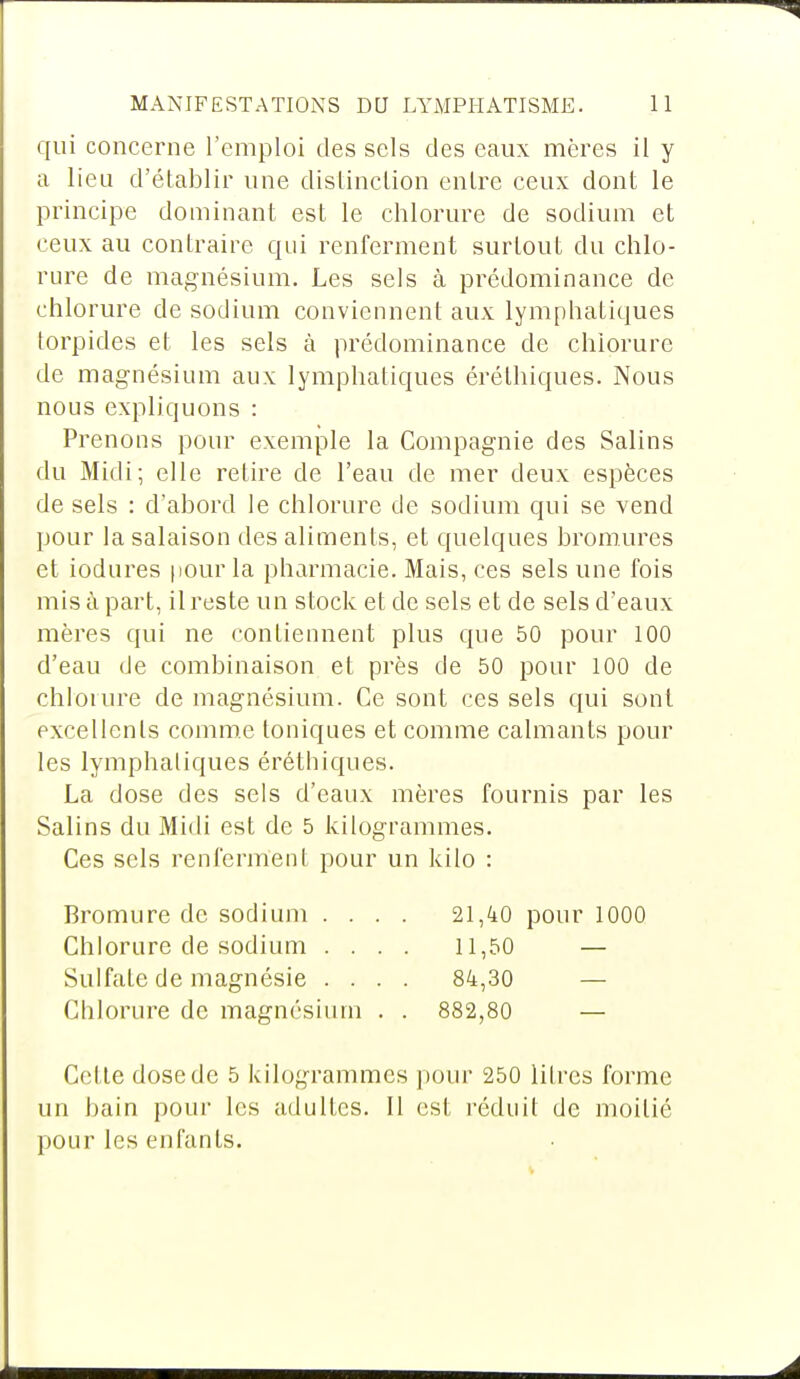 qui concerne l'emploi des sels des eaux mères il y a lieu d'établir une distinction entre ceux dont le principe dominant est le chlorure de sodium et ceux au contraire qui renferment surtout du chlo- rure de magnésium. Les sels à prédominance de chlorure de sodium conviennent aux lymphatiques torpides et les sels à prédominance de chlorure de magnésium aux lymphatiques éréthiques. Nous nous expliquons : Prenons pour exemple la Compagnie des Salins du Midi; elle retire de l'eau de mer deux espèces de sels : d'abord le chlorure de sodium qui se vend pour la salaison des aliments, et quelques bromures et iodures pour la pharmacie. Mais, ces sels une fois mis à part, il reste un stock et de sels et de sels d'eaux mères qui ne contiennent plus que 50 pour 100 d'eau de combinaison et près de 50 pour 100 de chlorure de magnésium. Ce sont ces sels qui sont excellents comme toniques et comme calmants pour les lymphatiques éréthiques. La dose des sels d'eaux mères fournis par les Salins du Midi est de 5 kilogrammes. Ces sels renferment pour un kilo : Bromure de sodium .... 21,40 pour 1000 Chlorure de sodium .... 11,50 — Sulfate de magnésie .... 84,30 — Chlorure de magnésium . . 882,80 — Cette dose de 5 kilogrammes pour 250 litres forme un bain pour les adultes. Il est réduit de moitié pour les enfants.