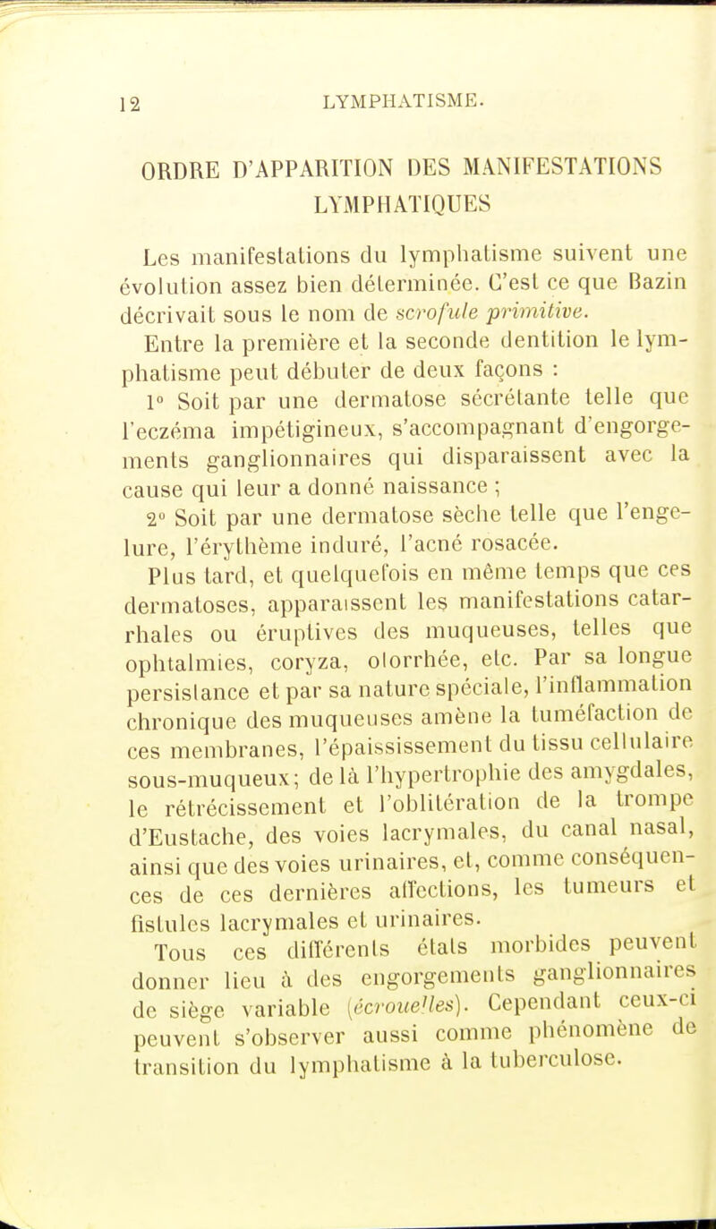 ORDRE D'APPARITION DES MANIFESTATIONS LYMPHATIQUES Les manifestations du lymphatisme suivent une évolution assez bien déterminée. C'est ce que Bazin décrivait sous le nom de scrofule primitive. Entre la première et la seconde dentition le lym- phatisme peut débuter de deux façons : 1° Soit par une dermatose sécrétante telle que l'eczéma impétigineux, s'accompagnant d'engorge- ments ganglionnaires qui disparaissent avec la cause qui leur a donné naissance ; 2° Soit par une dermatose sèche telle que l'enge- lure, l'érythème induré, l'acné rosacée. Plus tard, et quelquefois en même temps que ces dermatoses, apparaissent les manifestations catar- rhales ou éruptives des muqueuses, telles que ophtalmies, coryza, olorrhée, etc. Par sa longue persistance et par sa nature spéciale, l'inflammation chronique des muqueuses amène la tuméfaction de ces membranes, l'épaississement du tissu cellulaire sous-muqueux; delà l'hypertrophie des amygdales, le rétrécissement et l'oblitération de la trompe d'Eustache, des voies lacrymales, du canal nasal, ainsi que des voies urinaires, et, comme conséquen- ces de ces dernières affections, les tumeurs et fistules lacrymales et urinaires. Tous ces différents étals morbides peuvent donner lieu à des engorgements ganglionnaires de siège variable [écrouelles). Cependant ceux-ci peuvent s'observer aussi comme phénomène de transition du lymphatisme à la tuberculose.