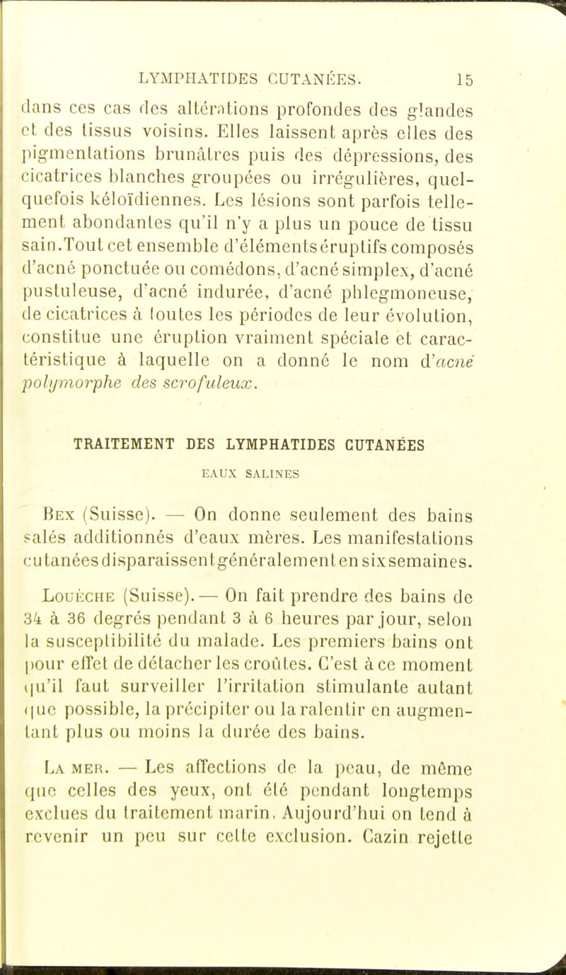 dans ces cas des altérations profondes des glandes et des tissus voisins. Elles laissent après elles des pigmentations brunâtres puis des dépressions, des cicatrices blanches groupées ou irrégulières, quel- quefois kéloïdiennes. Les lésions sont parfois telle- ment abondantes qu'il n'y a plus un pouce de tissu sain.Tout cet ensemble d'élémentséruplifs composés d'acné ponctuée ou comédons, d'acné simplex, d'acné pustuleuse, d'acné indurée, d'acné phlegmoneuse, de cicatrices à loutes les périodes de leur évolution, constitue une éruption vraiment spéciale et carac- téristique à laquelle on a donné le nom d'acné polymorphe des scrofaïeux. TRAITEMENT DES LYMPHATIDES CUTANÉES EAUX SALINES Bex (Suisse). — On donne seulement des bains salés additionnés d'eaux mères. Les manifestations cutanées disparaissent généralement en six semaines. Louèche (Suisse).— On fait prendre des bains de 34 à 36 degrés pendant 3 à 6 heures par jour, selon la susceptibilité du malade. Les premiers bains ont pour effet de détacher les croûtes. C'est à ce moment qu'il faut surveiller l'irritation stimulante autant que possible, la précipiter ou la ralentir en augmen- tant plus ou moins la durée des bains. La mer. — Les affections de la peau, de môme (pie celles des yeux, ont été pendant longtemps exclues du traitement marin, Aujourd'hui on tend à revenir un peu sur cette exclusion. Cazin rejette