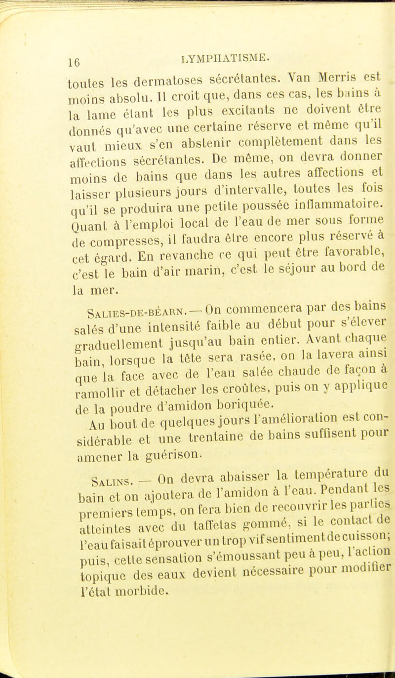 toutes les dermatoses sécrétantes. Van Merris est moins absolu. Il croit que, clans ces cas, les b;.ins à la lame étant les plus excitants ne doivent être donnés qu'avec une certaine réserve et même qu'il vaut mieux s'en abstenir complètement dans les affections sécrétantes. De même, on devra donner moins de bains que dans les autres affections et laisser plusieurs jours d'intervalle, toutes les fois qu'il se produira une petite poussée inflammatoire. Quant à l'emploi local de l'eau de mer sous forme de compresses, il faudra être encore plus réservé à cet égard. En revanche ce qui peut être favorable, c'est le bain d'air marin, c'est le séjour au bord de la mer. Salies-de-béarn. —On commencera par des bains salés d'une intensité faible au début pour s'élever oraduellement jusqu'au bain entier. Avant chaque bain lorsque la tête sera rasée, on la lavera ainsi que la face avec de l'eau salée chaude de façon a ramollir et détacher les croûtes, puis on y applique de la poudre d'amidon boriquée. Au bout de quelques jours l'amélioration est con- sidérable et une trentaine de bains suffisent pour amener la guérison. Salins - On devra abaisser la température du bain et on ajoutera de l'amidon à l'eau. Pendant les premiers temps, on fera bien de recouvrir les par Ue^ atteintes avec du taffetas gommé si le, contact de reaufaisaitéprouveruntropvifsenlimentdecuison puis, cette sensation s'cmoussant peu a peu, 1 action topique des eaux devient nécessaire pour modifie! l'état morbide.