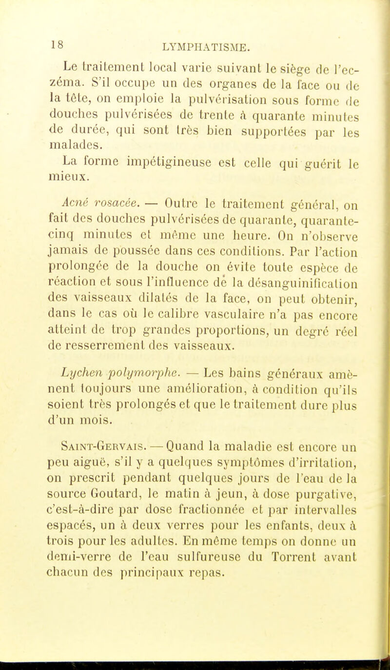 Le traitement local varie suivant le siège de l'ec- zéma. S'il occupe un des organes de la l'ace ou de la tête, on emploie la pulvérisation sous forme de douches pulvérisées de trente à quarante minutes de durée, qui sont très bien supportées par les malades. La forme impétigineuse est celle qui guérit le mieux. Acné rosacée. — Outre le traitement général, on fait des douches pulvérisées de quarante, quarante- cinq minutes et même une heure. On n'observe jamais de poussée dans ces conditions. Par l'action prolongée de la douche on évite toute espèce de réaction et sous l'influence de la désanguinificalion des vaisseaux dilatés de la face, on peut obtenir, dans le cas où le calibre vasculaire n'a pas encore atteint de trop grandes proportions, un degré réel de resserrement des vaisseaux. Lychen polymorphe. — Les bains généraux amè- nent toujours une amélioration, à condition qu'ils soient très prolongés et que le traitement dure plus d'un mois. Saint-Gervais. — Quand la maladie est encore un peu aiguë, s'il y a quelques symptômes d'irritation, on prescrit pendant quelques jours de l'eau de la source Goutard, le matin à jeun, à dose purgative, c'est-à-dire par dose fractionnée et par intervalles espacés, un à deux verres pour les enfants, deux à trois pour les adultes. En même temps on donne un demi-verre de l'eau sulfureuse du Torrent avant chacun des principaux repas.