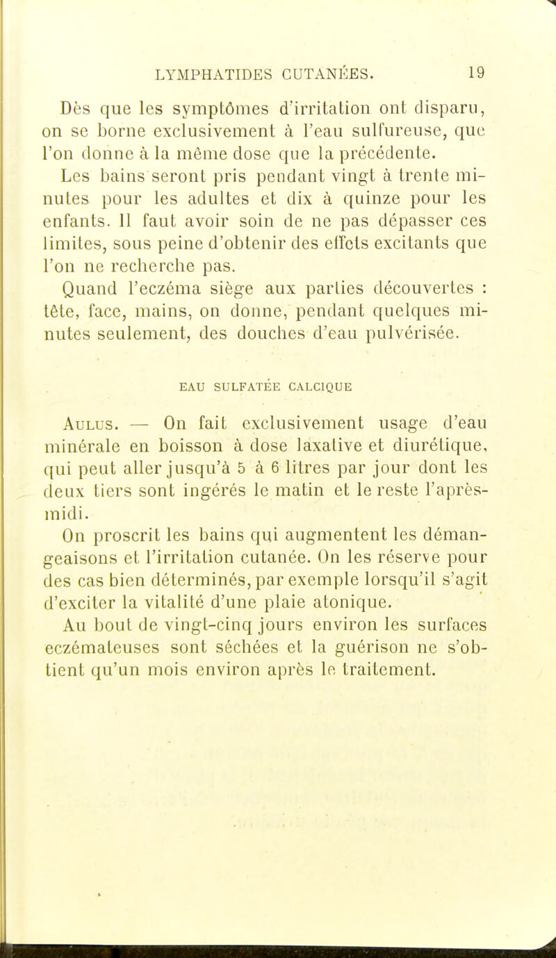 Dès que les symptômes d'irritation ont disparu, on se borne exclusivement à l'eau sulfureuse, que l'on donne à la même dose que la précédente. Les bains seront pris pendant vingt à trente mi- nutes pour les adultes et dix à quinze pour les enfants. 11 faut avoir soin de ne pas dépasser ces limites, sous peine d'obtenir des effets excitants que l'on ne recherche pas. Quand l'eczéma siège aux parties découvertes : tête, face, mains, on donne, pendant quelques mi- nutes seulement, des douches d'eau pulvérisée. EAU SULFATÉE CALCIQUE Aulus. — On fait exclusivement usage d'eau minérale en boisson à dose laxative et diurétique, qui peut aller jusqu'à 5 à 6 litres par jour dont les deux tiers sont ingérés le matin et le reste l'après- midi. On proscrit les bains qui augmentent les déman- geaisons et l'irritation cutanée. On les réserve pour des cas bien déterminés, par exemple lorsqu'il s'agit d'exciter la vitalité d'une plaie atonique. Au bout de vingt-cinq jours environ les surfaces eczémateuses sont séchées et la guérison ne s'ob- tient qu'un mois environ après le traitement.