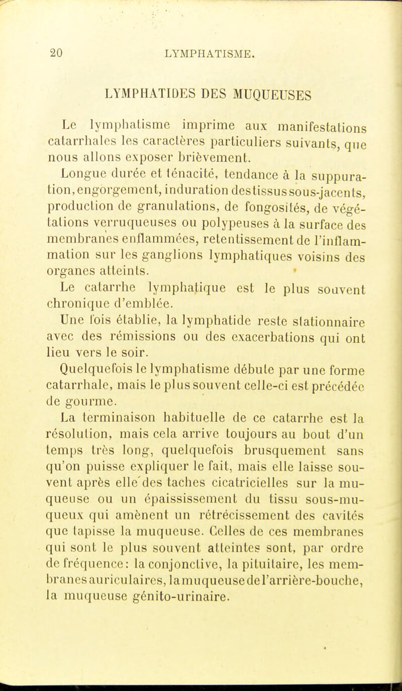 LYMPHATIDES DES MUQUEUSES Le lymphatisme imprime aux manifestations catarrhales les caractères particuliers suivants, que nous allons exposer brièvement. Longue durée et ténacité, tendance à la suppura- tion, engorgement, induration destissus sous-jaccnts, production de granulations, de fongosités, de végé- tations verruqueuses ou polypeuses à la surface des membranes enflammées, retentissement de l'inflam- mation sur les ganglions lymphatiques voisins des organes atteints. Le catarrhe lymphatique est le plus souvent chronique d'emblée. Une lois établie, la lymphatide reste slationnaire avec des rémissions ou des exacerbations qui ont lieu vers le soir. Quelquefois le lymphatisme débute par une forme catarrhale, mais le plus souvent celle-ci est précédée de gourme. La terminaison habituelle de ce catarrhe est la résolution, mais cela arrive toujours au bout d'un temps très long, quelquefois brusquement sans qu'on puisse expliquer le fait, mais elle laisse sou- vent après elle'des taches cicatricielles sur la mu- queuse ou un épaississement du tissu sous-mu- queux qui amènent un rétrécissement des cavités que lapisse la muqueuse. Celles de ces membranes qui sont le plus souvent atteintes sont, par ordre de fréquence: la conjonctive, la pituilaire, les mem- branes auriculaires, la muqueuse de l'arrière-bouche, la muqueuse génito-urinaire.