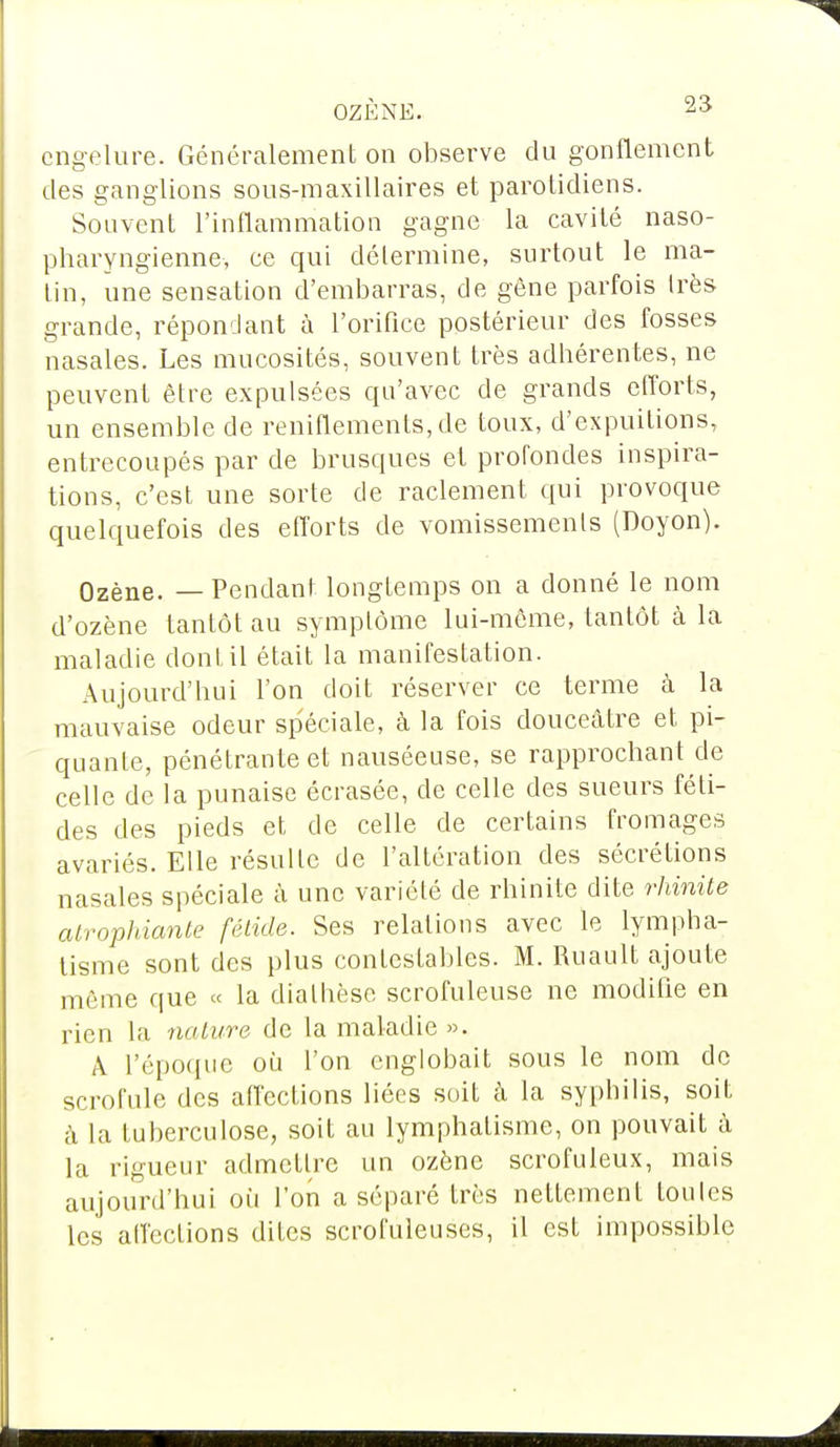 engelure. Généralement on observe du gonflement des ganglions sous-maxillaires et parotidiens. Souvent l'inflammation gagne la cavité naso- pharyngienne, ce qui détermine, surtout le ma- lin, une sensation d'embarras, de gène parfois Irès grande, répondant à l'orifice postérieur des fosses nasales. Les mucosités, souvent très adhérentes, ne peuvent être expulsées cpi'avec de grands efforts, un ensemble de reniflements,de toux, d'expuilions, entrecoupés par de brusques et profondes inspira- tions, c'est une sorte de raclement qui provoque quelquefois des efforts de vomissements (Doyon). Ozène. — Pendant longtemps on a donné le nom d'ozène tantôt au symptôme lui-môme, tantôt à la maladie dont il était la manifestation. Aujourd'hui Ton doit réserver ce terme à la mauvaise odeur spéciale, à la fois douceâtre et pi- quante, pénétrante et nauséeuse, se rapprochant de celle de la punaise écrasée, de celle des sueurs féti- des des pieds et de celle de certains fromages avariés. Elle résulte de l'altération des sécrétions nasales spéciale à une variété de rhinite dite rhinite atrophiante fétide. Ses relations avec le lympha- tisme sont des plus contestables. M. Ruault ajoute même que « la dialhèse scrofuleuse ne modifie en rien la nature de la maladie ». À l'époque où l'on englobait sous le nom de scrofule des affections liées soit à la syphilis, soit à la tuberculose, soit au lymphatisme, on pouvait à la rigueur admettre un ozène scrofuleux, mais aujourd'hui où l'on a séparé très nettement loules les affections dites scrofuleuses, il est impossible