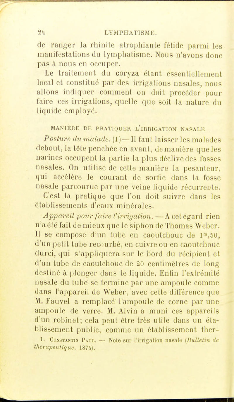 de ranger la rhinite atrophiante fétide parmi les manifestations du lymphatisme. Nous n'avons donc pas à nous en occuper. Le traitement du coryza étant essentiellement local et constitué par des irrigations nasales, nous allons indiquer comment on doit procéder pour faire ces irrigations, quelle que soit la nature du liquide employé. MANIÈRE DE PRATIQUER L'iRRIGATION NASALE Posture dumalade. (1) —Il faut laisser les malades debout, la tête penchée en avant, de manière que les narines occupent la partie la plus déclive des fosses nasales. On utilise de celte manière la pesanteur, qui accélère le courant de sortie dans la fosse nasale parcourue par une veine liquide récurrente. C'est la pratique que l'on doit suivre dans les établissements d'eaux minérales. Appareil pour faire L'irrigation. — A cet égard rien n'a été fait de mieux que le siplion de Thomas Weber. Il se compose d'un tube en caoutchouc de lra,50, d'un petit tube recourbé, en cuivre ou en caoutchouc durci, qui s'appliquera sur le bord du récipient et d'un tube de caoutchouc de 20 centimètres de long destiné à plonger dans le liquide. Enfin l'extrémité nasale du tube se termine par une ampoule comme dans l'appareil de Weber, avec celte différence que M. Fauvel a remplacé l'ampoule de corne par une ampoule de verre. M. Alvin a muni ces appareils d'un robinet; cela peut être très utile dans un éta- blissement public, comme un établissement ther- 1. Constantin Paul. — Noie sur l'irrigation nasale (Bulletin de thérapeutique, 1875).