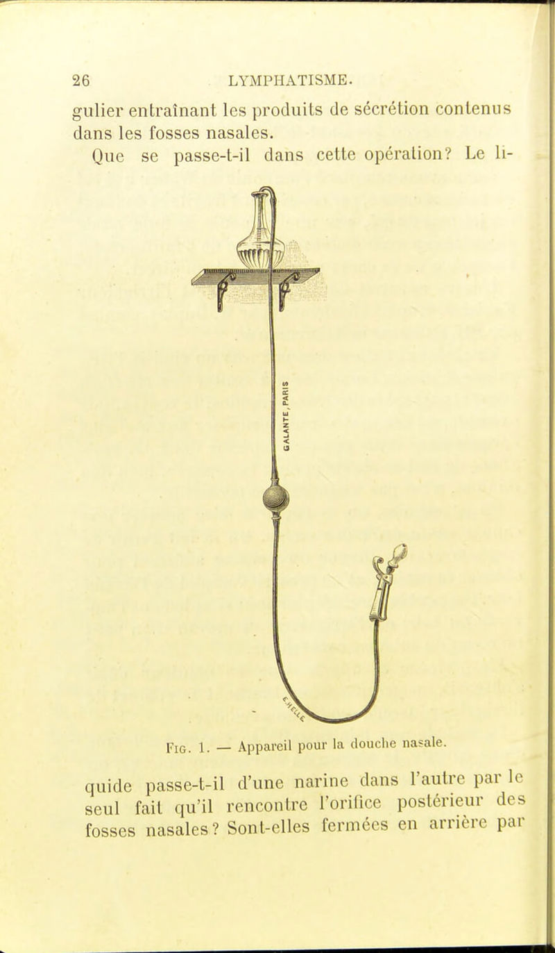 gulier entraînant les produits de sécrétion contenus dans les fosses nasales. Que se passe-t-il dans cette opération? Le Li- pIG. i. _ Appareil pour la douche nasale. quide passe-t-il d'une narine dans l'autre par le seul fait qu'il rencontre l'orifice postérieur des fosses nasales? Sont-elles fermées en arrière par