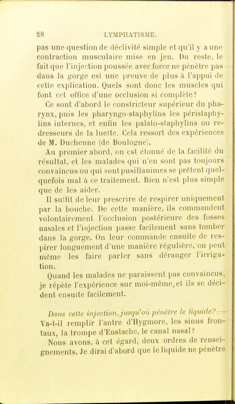 pas une question de déclivité simple et qu'il y a une contraction musculaire mise en jeu. Du reste, le fait que l'injection poussée avec force ne pénètre pas clans la gorge esl une preuve de plus à l'appui de cetle explication. Quels sont donc les muscles qui font cet office d'une occlusion si complète? Ce sont d'abord le constricteur supérieur du pha- rynx, puis les pharyngo-staphylins les péristaphy- lins internes, et enfin les palalo-slaphylins ou re- dresseurs de la luette. Cela ressort des expériences de M. Duchenne (de Boulogne). Au premier abord, on est étonné de la facilité du résultat, et les malades qui n'en sont pas toujours convaincus ou qui sont pusillanimes se prêtent quel- quefois mal à ce traitement. Rien n'est plus simple que de les aider. Il sulfit de leur prescrire de respirer uniquement par la bouche. De cette manière, ils commandent volontairement l'occlusion postérieure des fosses nasales et l'injection passe facilement sans tomber dans la gorge. On leur commande ensuite de res- pirer longuement d'une manière régulière, on peut même les faire parler sans déranger l'irriga- tion. Quand les malades ne paraissent pas convaincus, je répèle l'expérience sur moi-même, et ils se déci- dent ensuite facilement. Dans cette injection, jusqu'où pénètre le liquide? — Va-t-il remplir l'antre d'Hygmore, les sinus fron- taux, la trompe d'Euslachc, le canal nasal? Nous avons, à cet égard, deux ordres de rensei- gnements. Je dirai d'abord que le liquide ne pénètre