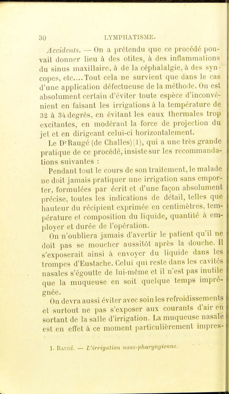 Accidents. — On a prétendu que ce procédé pou- vait donner lieu à des olilcs, à des inflammations du sinus maxillaire, à de la céphalalgie, à des syn- copes, etc....Tout cela ne survient que dans le cas d'une application défectueuse de la méthode. On est absolument certain d'éviter toute espèce d'inconvé- nient en faisant les irrigations à la température de 32 à 34 degrés, en évitant les eaux thermales trop excitantes, en modérant la force de projection du jet et en dirigeant celui-ci horizontalement. Le DrRaugé (de Challes)(l), qui a une très grande pratique de ce procédé, insiste sur les recommanda- tions suivantes : Pendant tout le cours de son traitement, le malade ne doit jamais pratiquer une irrigation sans empor- ter, formulées par écrit et d'une façon absolument précise, toutes les indications de détail, telles que hauteur du récipient exprimée en centimètres, tem- pérature et composition du liquide, quantité à em- ployer et durée de l'opération. On n'oubliera jamais d'avertir le patient qu'il ne doit pas se moucher aussitôt après la douche. Il s'exposerait ainsi à envoyer du liquide dans les trompes d'Eustache. Celui qui reste dans les cavités nasales s'égoutte de lui-même et il n'est pas inutile que la muqueuse en soit quelque temps impré- gnée. On devra aussi éviter avec soin les refroidissements et surtout ne pas s'exposer aux courants d'air on sortant de la salle d'irrigation. La muqueuse nasale est en effet à ce moment particulièrement impres- i. ruuGÉ. — L'irrigation naso-pharyngienne.