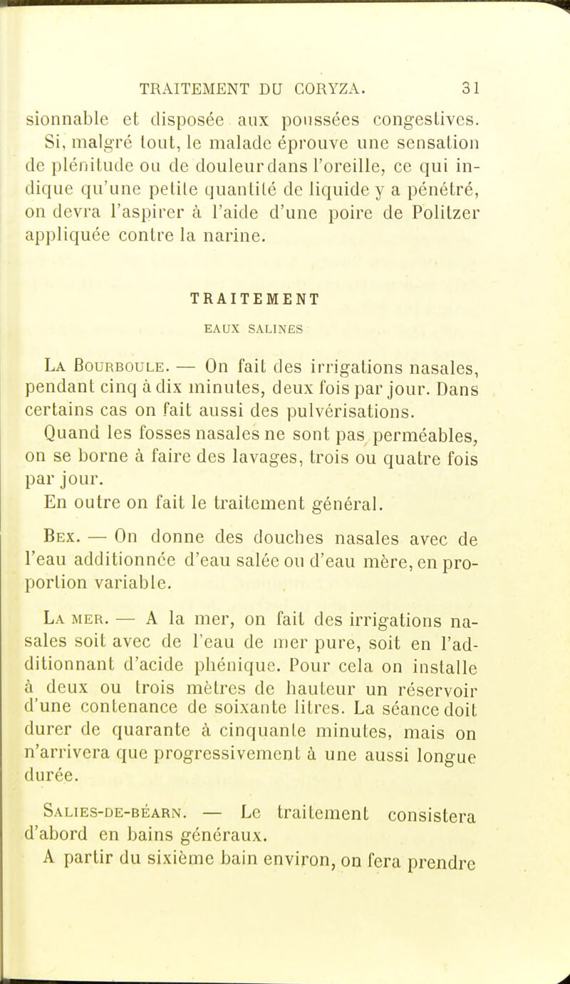 sionnable et disposée aux poussées congestives. Si, malgré tout, le malade éprouve une sensation de plénitude ou de douleur dans l'oreille, ce qui in- dique qu'une petite quantité de liquide y a pénétré, on devra l'aspirer à l'aide d'une poire de Politzer appliquée contre la narine. TRAITEMENT EAUX SALINES La JBourboule. — On fait des irrigations nasales, pendant cinq à dix minutes, deux fois par jour. Dans certains cas on fait aussi des pulvérisations. Quand les fosses nasales ne sont pas perméables, on se borne à faire des lavages, trois ou quatre fois par jour. En outre on fait le traitement général. Bex. — On donne des douches nasales avec de l'eau additionnée d'eau salée ou d'eau mère, en pro- portion variable. La mer. — A la mer, on fait des irrigations na- sales soit avec de l'eau de mer pure, soit en l'ad- ditionnant d'acide phénique. Pour cela on installe à deux ou trois mètres de hauteur un réservoir d'une contenance de soixante litres. La séance doit durer de quarante à cinquante minutes, mais on n'arrivera que progressivement à une aussi longue durée. Salies-de-béarn. — Le traitement consistera d'abord en bains généraux. A partir du sixième bain environ, on fera prendre