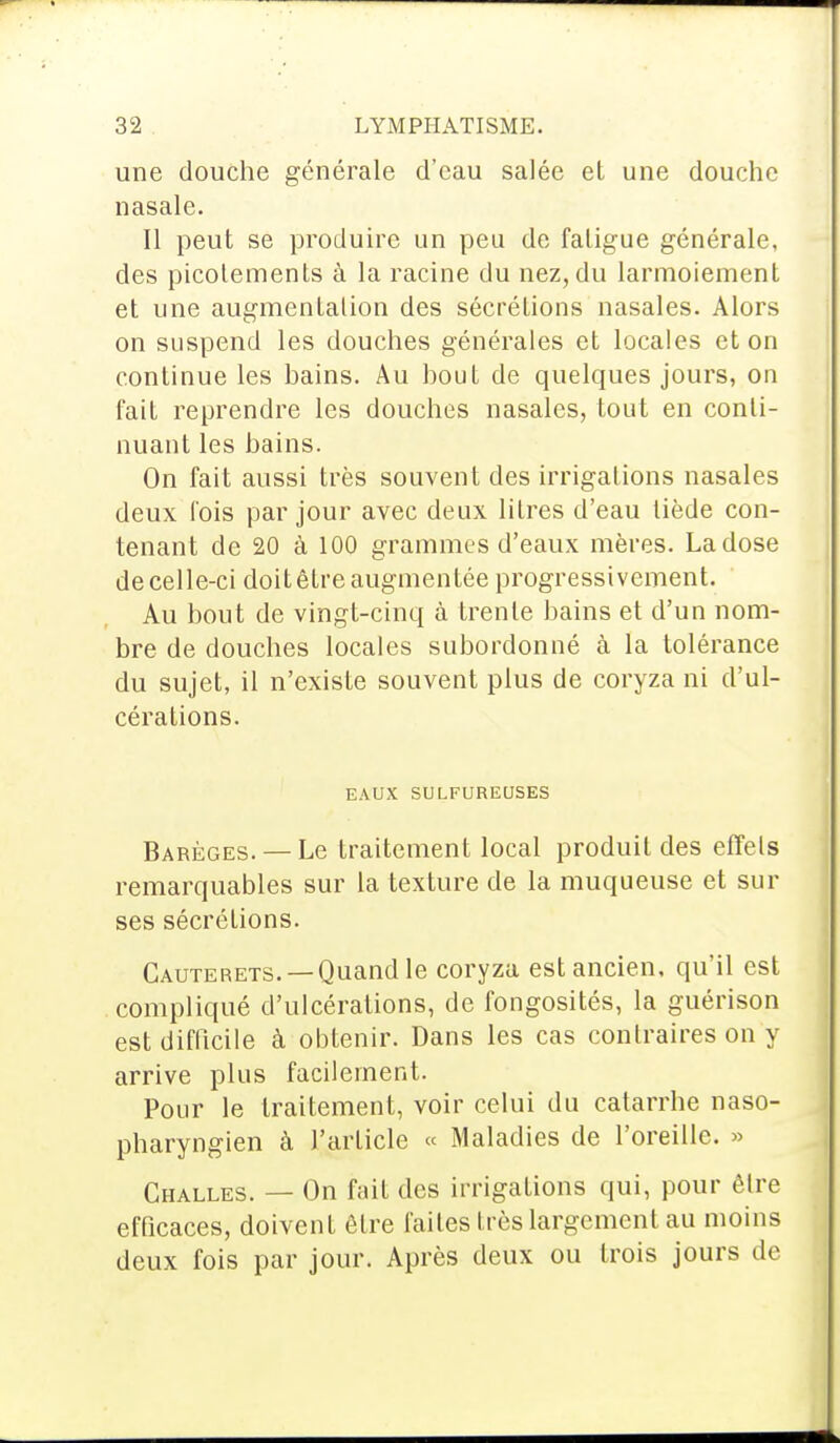 une douche générale d'eau salée et une douche nasale. Il peut se produire un peu de fatigue générale, des picotements à la racine du nez, du larmoiement et une augmentation des sécrétions nasales. Alors on suspend les douches générales et locales et on continue les bains. Au bout de quelques jours, on l'ait reprendre les douches nasales, tout en conti- nuant les bains. On fait aussi très souvent des irrigations nasales deux l'ois par jour avec deux litres d'eau tiède con- tenant de 20 à 100 grammes d'eaux mères. La dose de celle-ci doit être augmentée progressivement. Au bout de vingt-cinq à trente bains et d'un nom- bre de douches locales subordonné à la tolérance du sujet, il n'existe souvent plus de coryza ni d'ul- cérations. EAUX SULFUREUSES Barèges. — Le traitement local produit des effets remarquables sur la texture de la muqueuse et sur ses sécrétions. Cauterets. — Quand le coryza est ancien, qu'il est compliqué d'ulcérations, de fongosités, la guérison est difficile à obtenir. Dans les cas contraires on y arrive plus facilement. Pour le traitement, voir celui du catarrhe naso- pharyngien à l'article « Maladies de l'oreille. » Challes. — On fait des irrigations qui, pour être efficaces, doivent être faites très largement au moins deux fois par jour. Après deux ou trois jours de