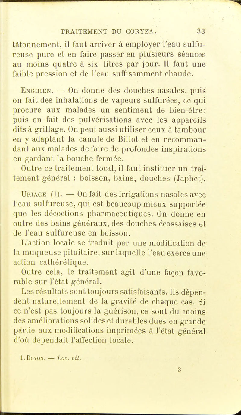 tâtonnement, il faut arriver à employer l'eau sulfu- reuse pure et en faire passer en plusieurs séances au moins quatre à six litres par jour. Il faut une faible pression et de l'eau suffisamment chaude. Enghien. — On donne des douches nasales, puis on fait des inhalations de vapeurs sulfurées, ce qui procure aux malades un sentiment de bien-être; puis on fait des pulvérisations avec les appareils dits à grillage. On peut aussi utiliser ceux à tambour en y adaptant la canule de Billot et en recomman- dant aux malades de faire de profondes inspirations en gardant la bouche fermée. Outre ce traitement local, il faut instituer un trai- tement général : boisson, bains, douches (Japhet). Uriage (1). — On fait des irrigations nasales avec l'eau sulfureuse, qui est beaucoup mieux supportée que les décoctions pharmaceutiques. On donne en outre des bains généraux, des douches écossaises et de l'eau sulfureuse en boisson. L'action locale se traduit par une modification de la muqueuse pituitaire, sur laquelle l'eau exerce une action cathérétique. Outre cela, le traitement agit d'une façon favo- rable sur l'état général. Les résultats sont toujours satisfaisants. Ils dépen- dent naturellement de la gravité de chaque cas. Si ce n'est pas toujours la guérison, ce sont du moins des améliorations solides el durables dues en grande partie aux modifications imprimées à l'état général d'où dépendait l'affection locale. 1. Doyon. — Loc. cit. 3