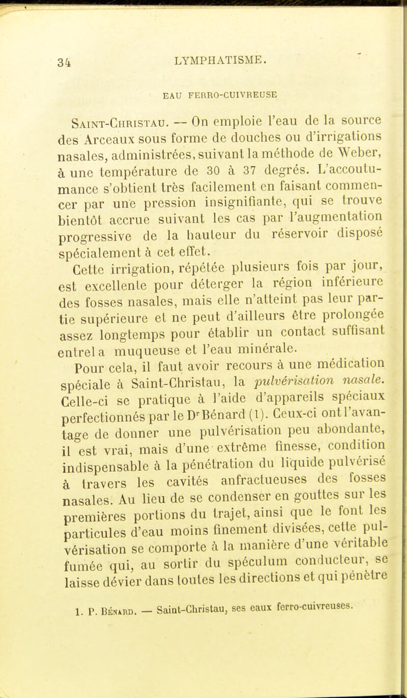 EAU FERRO-CUIVREUSE Saint-Christau. — On emploie l'eau de la source des Arceaux sous forme de douches ou d'irrigations nasales, administrées, suivant la méthode de Weber, à une température de 30 k 37 degrés. L'accoutu- mance s'obtient très facilement en faisant commen- cer par une pression insignifiante, qui se trouve bientôt accrue suivant les cas par l'augmentation progressive de la bauteur du réservoir disposé spécialement à cet effet. Cette irrigation, répétée plusieurs fois par jour, est excellente pour déterger la région inférieure des fosses nasales, mais elle n'atteint pas leur par- tie supérieure et ne peut d'ailleurs être prolongée assez longtemps pour établir un contact suffisant entrela muqueuse et l'eau minérale. Pour cela, il faut avoir recours à une médication spéciale à Saint-Christau, la pulvérisation nasale. Celle-ci se pratique à l'aide d'appareils spéciaux perfectionnés par le D'Bénard (l). Ceux-ci ont l'avan- tage de donner une pulvérisation peu abondante, il est vrai, mais d'une extrême, finesse, condition indispensable à la pénétration du liquide pulvérisé à travers les cavités anfractueuses des fosses nasales. Au lieu de se condenser en gouttes sur les premières portions du trajet, ainsi que le font les particules d'eau moins finement divisées, cette pul- vérisation se comporte à la manière d'une véritable fumée qui, au sortir du spéculum conducteur, se laisse dévier dans toutes les directions et qui pénètre 1. P. BÉruRD. - Saint-Christau, ses eaux ferro-cuivreuses.