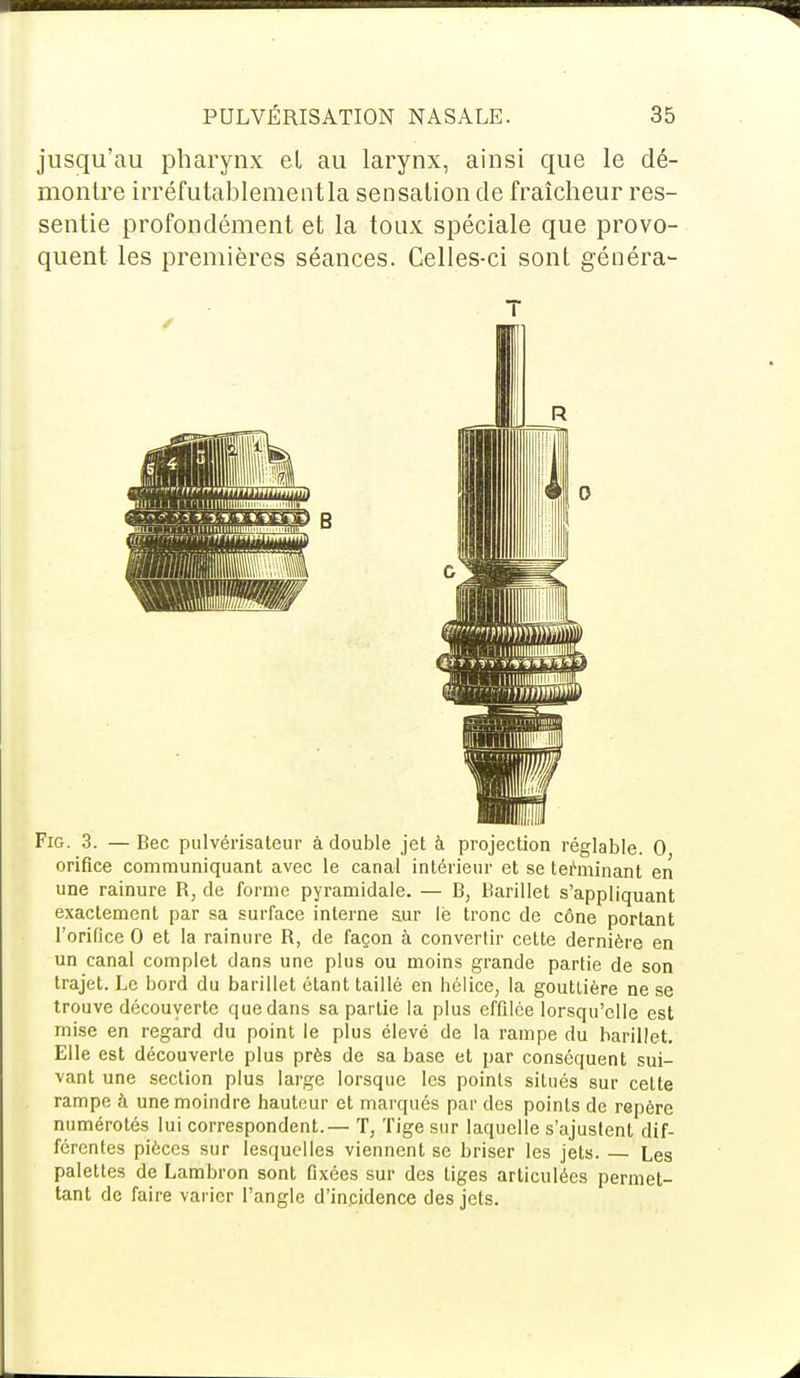 jusqu'au pharynx et au larynx, ainsi que le dé- montre irréfutablementla sensation de fraîcheur res- sentie profondément et la toux spéciale que provo- quent les premières séances. Celles-ci sont généra- Fig. 3. — Bec pulvérisateur à double jet à projection réglable. 0 orifice communiquant avec le canal intérieur et se terminant en une rainure R, de forme pyramidale. — B, Barillet s'appliquant exactement par sa surface interne sur le tronc de cône portant l'orifice 0 et la rainure R, de façon à convertir cette dernière en un canal complet dans une plus ou moins grande partie de son trajet. Le bord du barillet étant taillé en hélice, la gouttière ne se trouve découverte que dans sa partie la plus effilée lorsqu'elle est mise en regard du point le plus élevé de la rampe du barillet. Elle est découverte plus près de sa base et par conséquent sui- vant une section plus large lorsque les points situés sur cette rampe à une moindre hauteur et marqués par des points de repère numérotés lui correspondent. — T, Tige sur laquelle s'ajustent dif- férentes pièces sur lesquelles viennent se briser les jets. — Les palettes de Lambron sont fixées sur des tiges articulées permet- tant de faire varier l'angle d'incidence des jets.