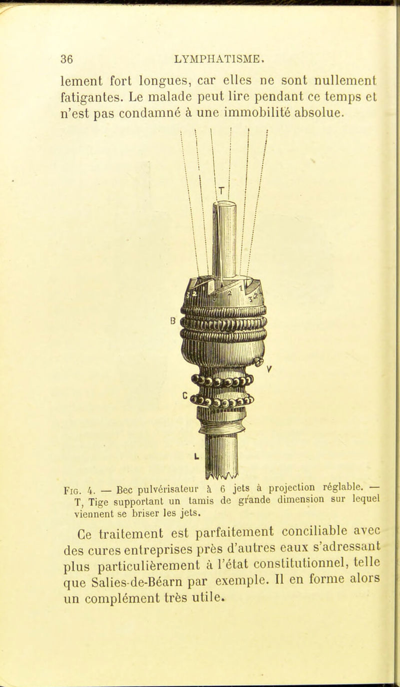 lement fort longues, car elles ne sont nullement fatigantes. Le malade peut lire pendant ce temps et n'est pas condamné à une immobilité absolue. B Fig. 4. — Bec pulvérisateur à 6 jets à projection réglable. — T, Tige supportant un tamis de grande dimension sur lequel viennent se briser les jets. Ce traitement est parfaitement conciliable avec des cures entreprises près d'autres eaux s'adressant plus particulièrement à l'état constitutionnel, telle que Salies-de-Béarn par exemple. Il en forme alors un complément très utile.