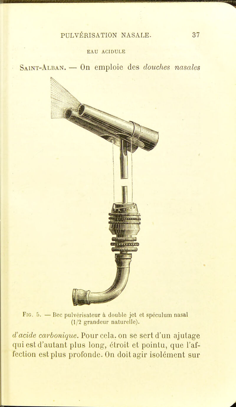 EAU ACIDULE Saint-Alban. — On emploie des douches nasales Fig. 5. — Bec pulvérisateur à double jet et spéculum nasal (1/2 grandeur naturelle). d'acide carbonique. Pour cela, on se sert d'un ajulage qui est d'autant plus long, étroit et pointu, que l'af- fection est plus profonde. On doit agir isolément sur