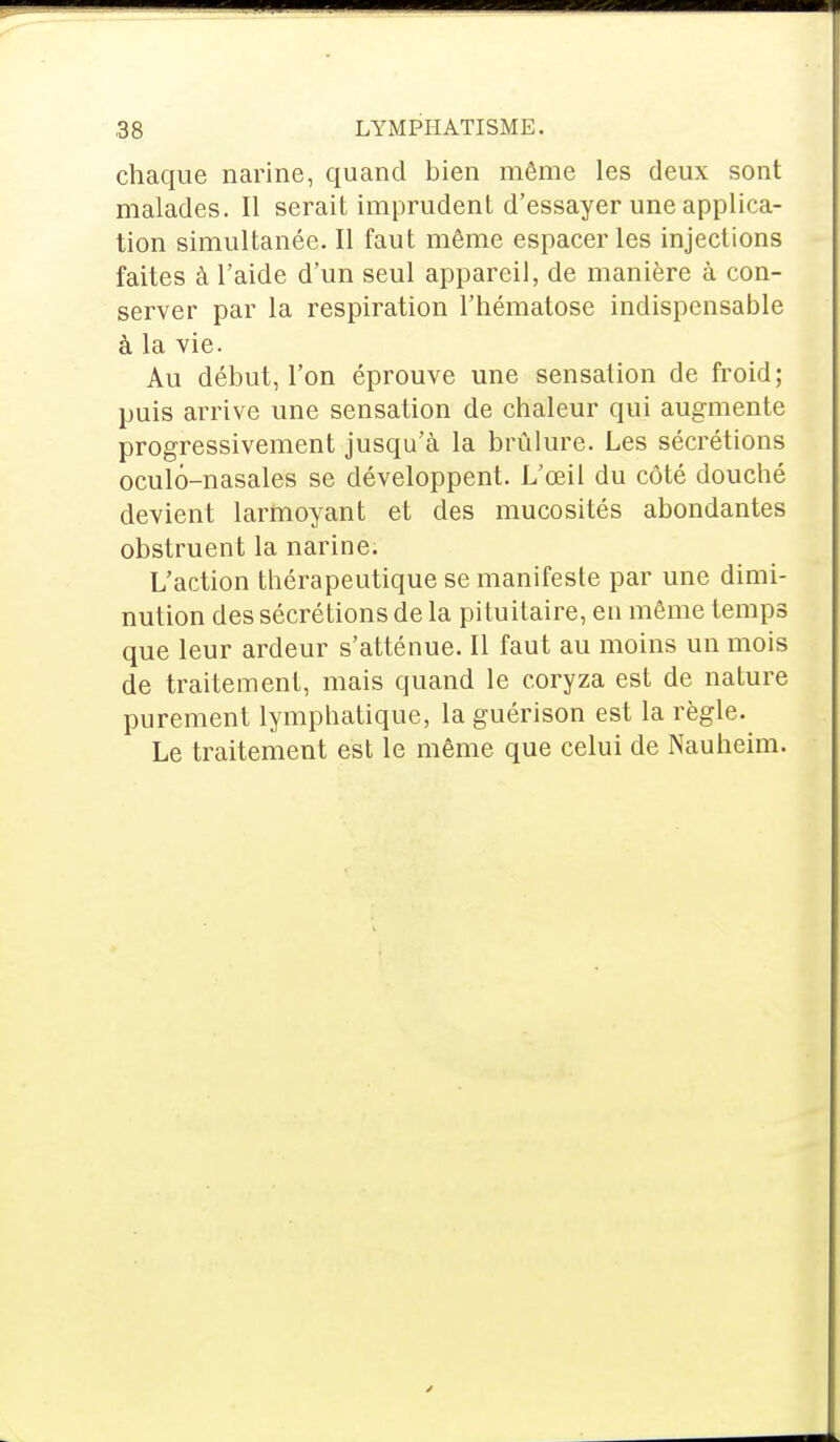 chaque narine, quand bien même les deux sont malades. Il serait imprudent d'essayer une applica- tion simultanée. Il faut même espacer les injections faites à l'aide d'un seul appareil, de manière à con- server par la respiration l'hématose indispensable à la vie. Au début, l'on éprouve une sensation de froid; puis arrive une sensation de chaleur qui augmente progressivement jusqu'à la brûlure. Les sécrétions oculô-nasales se développent. L'œil du côté doucbé devient larmoyant et des mucosités abondantes obstruent la narine. L'action thérapeutique se manifeste par une dimi- nution des sécrétions de la pituitaire, en même temps que leur ardeur s'atténue. Il faut au moins un mois de traitement, mais quand le coryza est de nature purement lymphatique, la guérison est la règle. Le traitement est le même que celui de Nauheim.