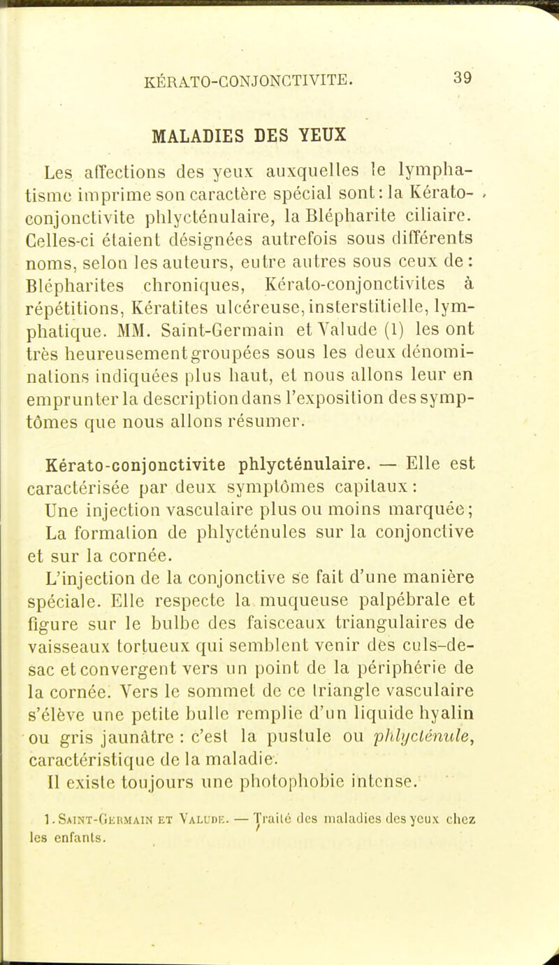 KÉRATO-CONJONCTIVITE. MALADIES DES YEUX Les affections des yeux auxquelles le lympha- tisme imprime son caractère spécial sont: la Kérato- . conjonctivite phlycténulaire, la Blépharite ciliaire. Celles-ci étaient désignées autrefois sous différents noms, selon les auteurs, entre autres sous ceux de : Blépharites chroniques, Kérato-conjonctivites à répétitions, Kératites ulcéreuse, insterstitielle, lym- phatique. MM. Saint-Germain etValude(l) les ont très heureusement groupées sous les deux dénomi- nations indiquées plus haut, et nous allons leur en emprunter la description dans l'exposition des symp- tômes que nous allons résumer. Kérato-conjonctivite phlycténulaire. — Elle est caractérisée par deux symptômes capitaux : Une injection vasculaire plus ou moins marquée; La formation de phlycténules sur la conjonctive et sur la cornée. L'injection de la conjonctive se fait d'une manière spéciale. Elle respecte la muqueuse palpébrale et figure sur le bulbe des faisceaux triangulaires de vaisseaux tortueux qui semblent venir des culs-de- sac et convergent vers un point de la périphérie de la cornée. Vers le sommet de ce triangle vasculaire s'élève une petite bulle remplie d'un liquide hyalin ou gris jaunâtre : c'est la pustule ou phlyclénule, caractéristique de la maladie. Il existe toujours une photophobie intense. 1. Saint-Germain et Valude. — Trailé des maladies des yeux chez les enfants.