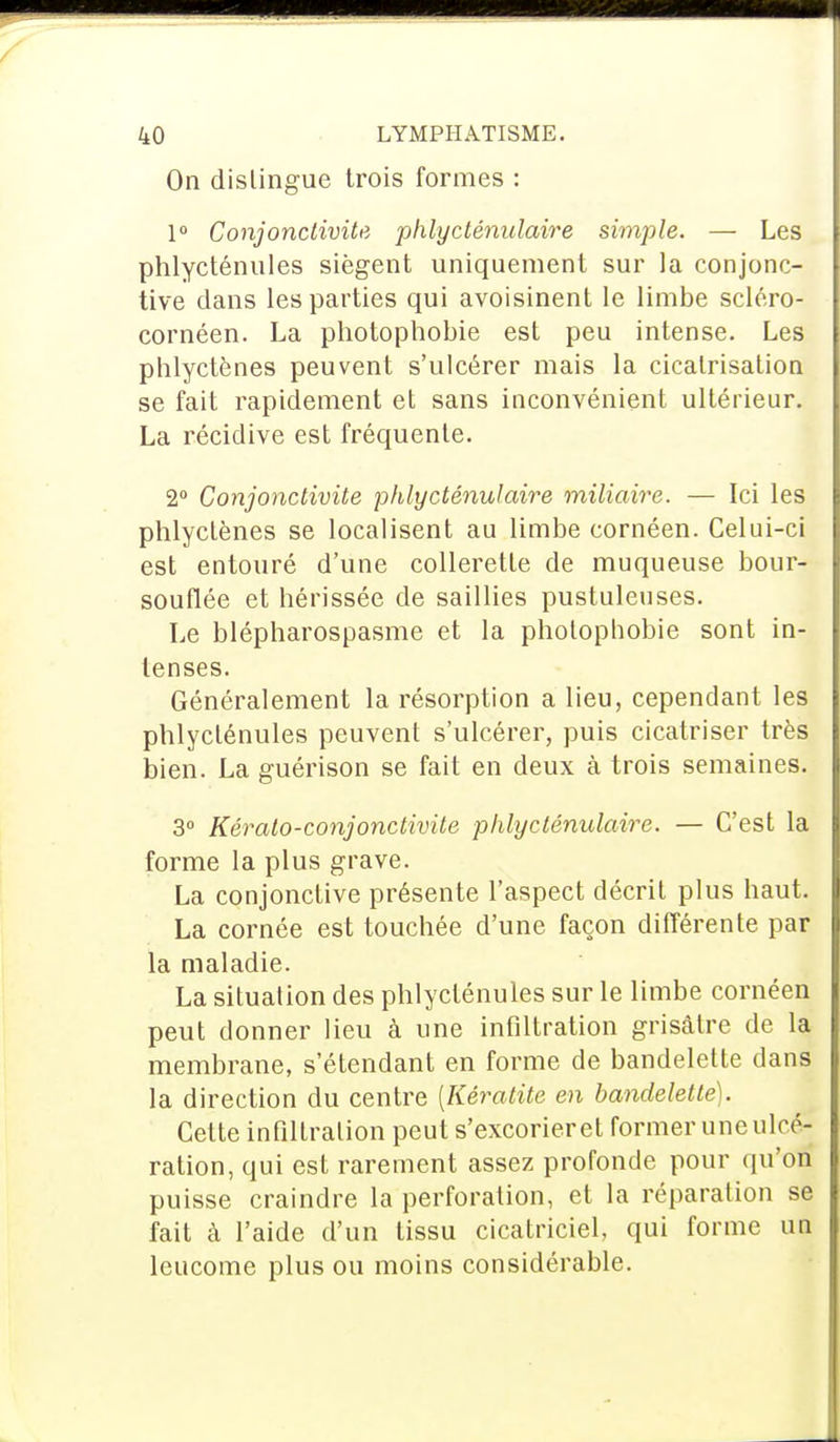 On dislingue trois formes : 1° Conjonctivite phlycténulaire simple. — Les phlycténules siègent uniquement sur la conjonc- tive dans les parties qui avoisinent le limbe scléro- cornéen. La photophobie est peu intense. Les phlyctènes peuvent s'ulcérer mais la cicatrisation se fait rapidement et sans inconvénient ultérieur. La récidive est fréquente. 2° Conjonctivite phlycténulaire miliaire. — Ici les phlyctènes se localisent au limbe cornéen. Celui-ci est entouré d'une collerette de muqueuse bour- souflée et hérissée de saillies pustuleuses. Le blépharospasme et la pholophobie sont in- tenses. Généralement la résorption a lieu, cependant les phlycténules peuvent s'ulcérer, puis cicatriser très bien. La guérison se fait en deux à trois semaines. 3° Kérato-conjonctivite phlycténulaire. — C'est la forme la plus grave. La conjonctive présente l'aspect décrit plus haut. La cornée est touchée d'une façon différente par la maladie. La situation des phlycténules sur le limbe cornéen peut donner lieu à une infiltration grisâtre de la membrane, s'étendant en forme de bandelette dans la direction du centre [Kératite en bandelette). Celte infiltration peut s'excorieret former une ulcé- ration, qui est rarement assez profonde pour qu'on puisse craindre la perforation, et la réparation se fait à l'aide d'un tissu cicatriciel, qui forme un leucome plus ou moins considérable.