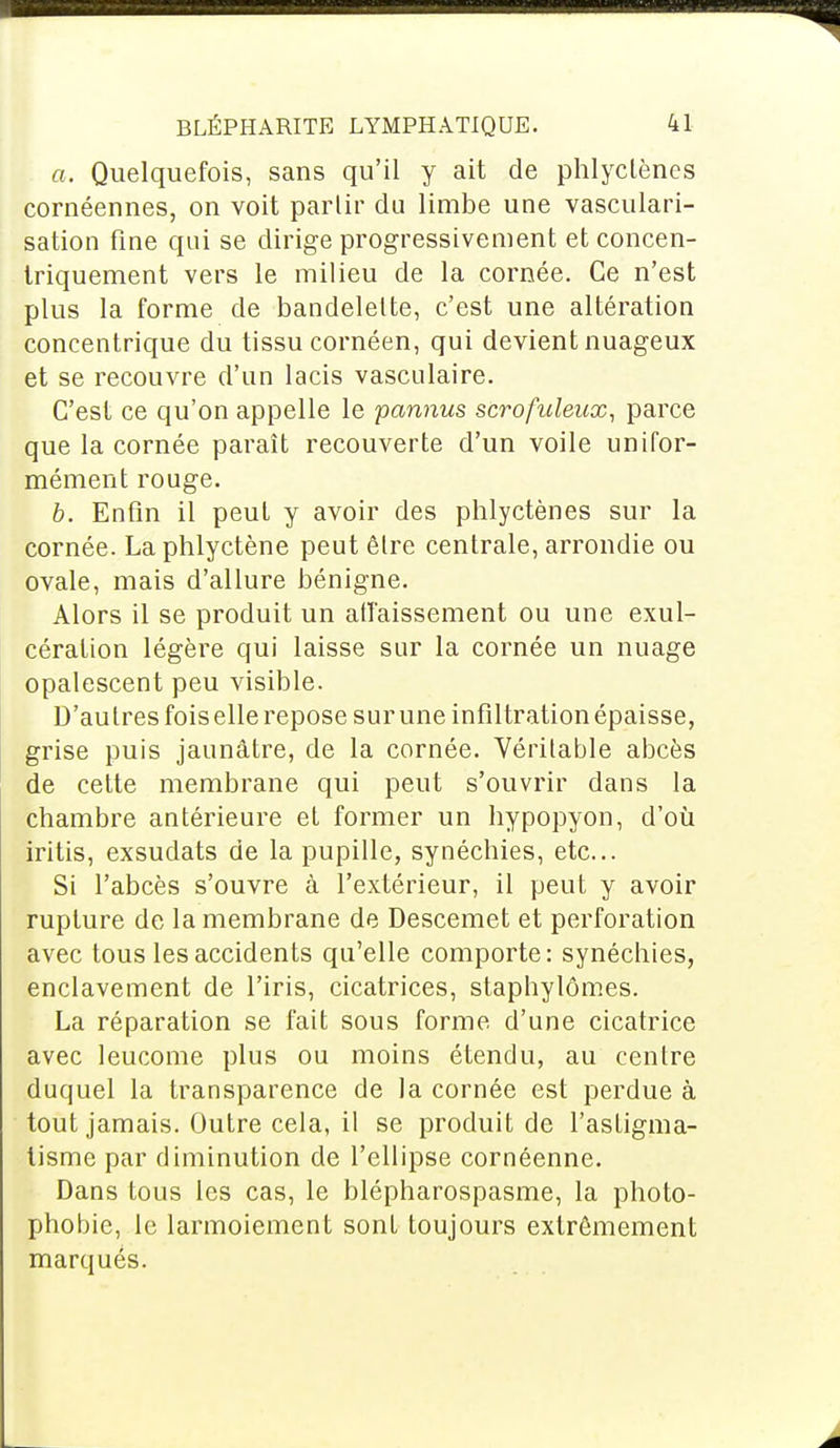 a. Quelquefois, sans qu'il y ait de phlyclènes cornéennes, on voit partir du limbe une vasculari- sation fine qui se dirige progressivement et concen- triquement vers le milieu de la cornée. Ce n'est plus la forme de bandelette, c'est une altération concentrique du tissu cornéen, qui devient nuageux et se recouvre d'un lacis vasculaire. C'est ce qu'on appelle le pannus scroficleux, parce que la cornée paraît recouverte d'un voile unifor- mément rouge. b. Enfin il peut y avoir des phlyctènes sur la cornée. La phlyctène peut être centrale, arrondie ou ovale, mais d'allure bénigne. Alors il se produit un affaissement ou une exul- céraUon légère qui laisse sur la cornée un nuage opalescent peu visible. D'au 1res fois elle repose sur une infiltration épaisse, grise puis jaunâtre, de la cornée. Véritable abcès de cette membrane qui peut s'ouvrir dans la chambre antérieure et former un hypopyon, d'où iritis, exsudats de la pupille, synéchies, etc.. Si l'abcès s'ouvre à l'extérieur, il peut y avoir rupture de la membrane de Descemet et perforation avec tous les accidents qu'elle comporte: synéchies, enclavement de l'iris, cicatrices, staphylômes. La réparation se fait sous forme d'une cicatrice avec leucome plus ou moins étendu, au centre duquel la transparence de la cornée est perdue à tout jamais. Outre cela, il se produit de l'astigma- tisme par diminution de l'ellipse cornéenne. Dans tous les cas, le blépharospasme, la photo- phobie, le larmoiement sont toujours extrêmement marqués.