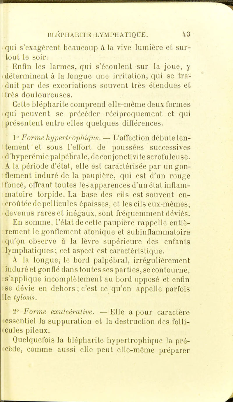 qui s'exagèrent beaucoup à la vive lumière et sur- tout le soir. : Enfin les larmes, qui s'écoulent sur la joue, y i déterminent à la longue une irritation, qui se tra- duit par des excoriations souvent très étendues et très douloureuses. Cette blépharite comprend elle-même deux formes qui peuvent se précéder réciproquement et qui jprésentent entre elles quelques différences. 1° Forme hypertrophique. — L'affection débute len- tement et sous l'effort de poussées successives < d'hyperémiepalpébrale, de conjonctivite scrofuleuse. A la période d'état, elle est caractérisée par un gon- iflement induré de la paupière, qui est d'un rouge Ifoncé, offrant toutes les apparences d'un état inflam- matoire torpide. La base des cils est souvent en- <croûtée de pellicules épaisses, et les cils eux-mêmes, • devenus rares et inégaux, sont fréquemment déviés. En somme, l'état de cette paupière rappelle entiè- rement le gonflement atonique et subinflammatoire i qu'on observe à la lèvre supérieure des enfants lymphatiques; cet aspect est caractéristique. A la longue, le bord palpébral, irrégulièrement i induré et gonflé dans toutes ses parties, se contourne, •s'applique incomplètement au bord opposé et enfin ;se dévie en dehors ; c'est ce qu'on appelle parfois lie tylosis. 2° Forme exulcérative. — Elle a pour caractère (essentiel la suppuration et la destruction des folli- ■ cules pileux. Quelquefois la blépharite hypertrophique la pré- cède, comme aussi elle peut elle-même préparer