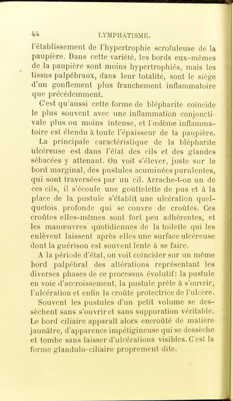 l'établissement de l'hypertrophie scrofuleuse de la paupière. Dans cette variété, les bords eux-mêmes de la paupière sont moins hypertrophiés, mais les tissus palpébraux, dans leur totalité, sont le siège d'un gonflement plus franchement inflammatoire que précédemment. C'est qu'aussi cette forme de blépharite coïncide le plus souvent avec une inflammation conjoncti- vale plus ou moins intense, et l'œdème inflamma- toire est étendu à toute l'épaisseur de la paupière. La principale caractéristique de la blépharite ulcéreuse est dans l'élat des cils et des glandes sébacées y attenant. On voit s'élever, juste sur le bord marginal, des pustules acuminéespurulentes, qui sont traversées par un cil. Arrache-t-on un de ces cils, il s'écoule une gouttelette de pus et à la place de la pustule s'établit une ulcération quel- quefois profonde qui se couvre de croûtes. Ces croûtes elles-mêmes sont fort peu adhérentes, et les manœuvres quotidiennes de la toilette qui les enlèvent laissent après elles une surface ulcéreuse dont la guérison est souvent lente à se faire. A la période d'état, on voit coïncider sur un même bord palpébral des altérations représentant les diverses phases de ce processus évolutif: la pustule en voie d'accroissement, la pustule prête à s'ouvrir, l'ulcération et enfin la croûte protectrice de l'ulcère. Souvent les pustules d'un petit volume se des- sèchent sans s'ouvrir et sans suppuration véritable. Le bord ciliaire apparaît alors encroûté de matière jaunâtre, d'apparence impétigineuse qui se dessèche et tombe sans laisser d'ulcérations visibles. C'est la forme glandulo-ciliaire proprement dite.