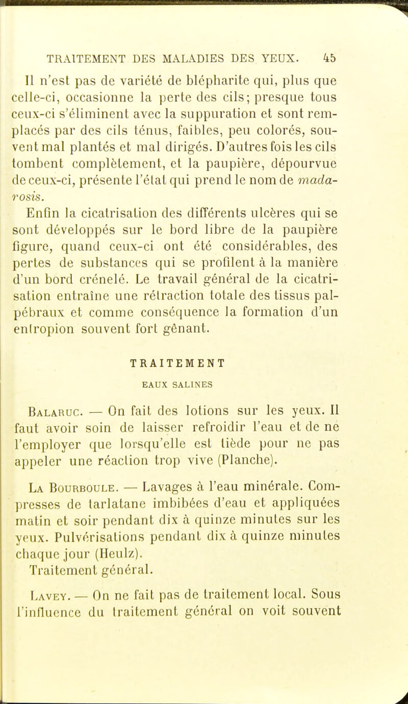 Il n'est pas de variété de blépharite qui, plus que celle-ci, occasionne la perte des cils; presque tous ceux-ci s'éliminent avec la suppuration et sont rem- placés par des cils ténus, faibles, peu colorés, sou- vent mal plantés et mal dirigés. D'autres fois les cils tombent complètement, et la paupière, dépourvue de ceux-ci, présente l'état qui prend le nom de mada- rosis. Enfin la cicatrisation des différents ulcères qui se sont développés sur le bord libre de la paupière figure, quand ceux-ci ont été considérables, des pertes de substances qui se profilent à la manière d'un bord crénelé. Le travail général de la cicatri- sation entraîne une rétraction totale des tissus pal- pébraux et comme conséquence la formation d'un enlropion souvent fort gênant. TRAITEMENT EAUX SALINES Balaruc. — On fait des lotions sur les yeux. Il faut avoir soin de laisser refroidir l'eau et de ne l'employer que lorsqu'elle est tiède pour ne pas appeler une réaction trop vive (Planche). La Bourboule. — Lavages à l'eau minérale. Com- presses de tarlatane imbibées d'eau et appliquées matin et soir pendant dix à quinze minutes sur les yeux. Pulvérisations pendant dix à quinze minutes chaque jour (Heulz). Traitement général. Lavey. — On ne fait pas de traitement local. Sous l'influence du traitement général on voit souvent