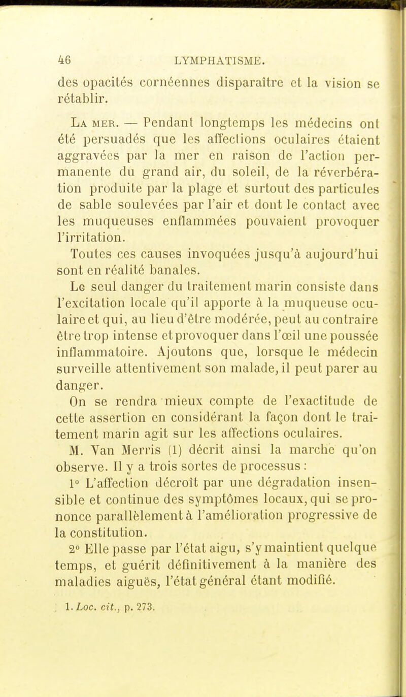 des opacilés cornéennes disparaître et la vision se rétablir. La mer. — Pendant longtemps les médecins ont été persuadés que les affections oculaires étaient aggravées par la mer en raison de l'action per- manente du grand air, du soleil, de la réverbéra- tion produite par la plage et surtout des particules de sable soulevées par l'air et dont le contact avec les muqueuses enflammées pouvaient provoquer l'irritation. Toutes ces causes invoquées jusqu'à aujourd'hui sont en réalité banales. Le seul danger du traitement marin consiste dans l'excitation locale qu'il apporte à la muqueuse ocu- laire et qui, au lieu d'être modérée, peut au contraire être trop intense et provoquer dans l'œil une poussée inflammatoire. Ajoutons que, lorsque le médecin surveille attentivement son malade, il peut parer au danger. On se rendra mieux compte de l'exactitude de cette assertion en considérant la façon dont le trai- tement marin agit sur les affections oculaires. M. Van Merris (1) décrit ainsi la marche qu'on observe. Il y a trois sortes de processus : 1° L'affection décroît par une dégradation insen- sible et continue des symptômes locaux, qui se pro- nonce parallèlement à l'amélioration progressive de la constitution. 2° Elle passe par l'état aigu, s'y maintient quelque temps, et guérit définitivement à la manière des maladies aiguës, l'étal général étant modifié. l.Loc. cit., p. 273.