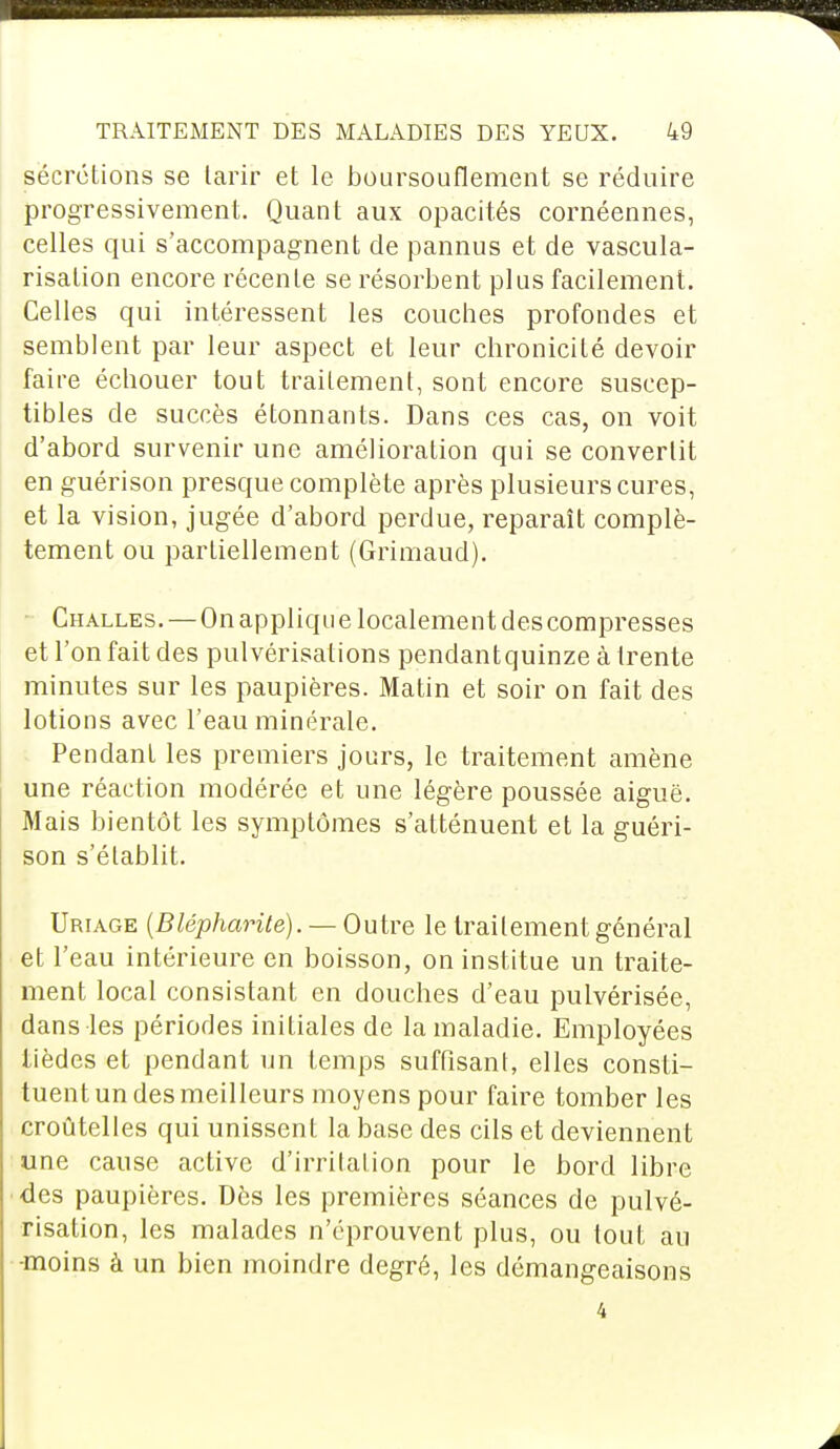 sécrétions se tarir et le boursouflement se réduire progressivement. Quant aux opacités cornéennes, celles qui s'accompagnent de pannus et de vascula- risation encore récente se résorbent plus facilement. Celles qui intéressent les couches profondes et semblent par leur aspect et leur chronicité devoir faire échouer tout traitement, sont encore suscep- tibles de succès étonnants. Dans ces cas, on voit d'abord survenir une amélioration qui se convertit en guérison presque complète après plusieurs cures, et la vision, jugée d'abord perdue, reparaît complè- tement ou partiellement (Grimaud). Challes. — On applique localement des compresses et l'on fait des pulvérisations pendantquinze à trente minutes sur les paupières. Matin et soir on fait des lotions avec l'eau minérale. Pendant les premiers jours, le traitement amène une réaction modérée et une légère poussée aiguë. Mais bientôt les symptômes s'atténuent et la guéri- son s'établit. Uriage (Blépharite). — Outre le traitement général et l'eau intérieure en boisson, on institue un traite- ment local consistant en douches d'eau pulvérisée, dans les périodes initiales de la maladie. Employées tièdes et pendant un temps suffisant, elles consti- tuent un des meilleurs moyens pour faire tomber les croùtelles qui unissent la base des cils et deviennent une cause active d'irritation pour le bord libre des paupières. Dès les premières séances de pulvé- risation, les malades n'éprouvent plus, ou tout au -moins à un bien moindre degré, les démangeaisons 4