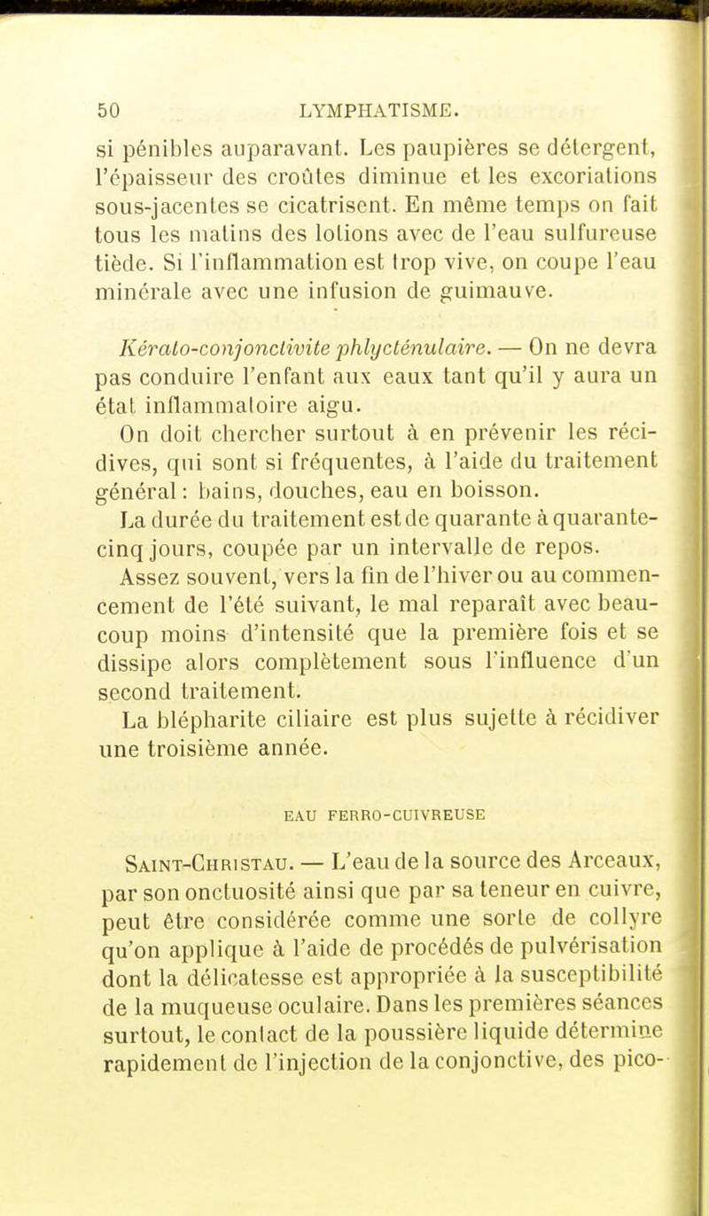 si pénibles auparavant. Les paupières se détergent, l'épaisseur des croûtes diminue et les excoriations sous-jacentes se cicatrisent. En même temps on fait tous les malins des lotions avec de l'eau sulfureuse tiède. Si l'inflammation est trop vive, on coupe l'eau minérale avec une infusion de guimauve. Kérato-conjonclivite phlycténulaire. — On ne devra pas conduire l'enfant aux eaux tant qu'il y aura un état inflammatoire aigu. On doit chercher surtout à en prévenir les réci- dives, qui sont si fréquentes, à l'aide du traitement général : bains, douches, eau en boisson. La durée du traitement est de quarante à quarante- cinq jours, coupée par un intervalle de repos. Assez souvent, vers la fin de l'hiver ou au commen- cement de l'été suivant, le mal reparaît avec beau- coup moins d'intensité que la première fois et se dissipe alors complètement sous l'influence d'un second traitement. La blépharite ciliaire est plus sujette à récidiver une troisième année. EAU FERRO-CUIVREUSE Saint-Christau. — L'eau de la source des Arceaux, par son onctuosité ainsi que par sa teneur en cuivre, peut être considérée comme une sorte de collyre qu'on applique à l'aide de procédés de pulvérisation dont la délicatesse est appropriée à la susceptibilité de la muqueuse oculaire. Dans les premières séances surtout, le contact de la poussière liquide détermine rapidement de l'injection de la conjonctive, des pico-