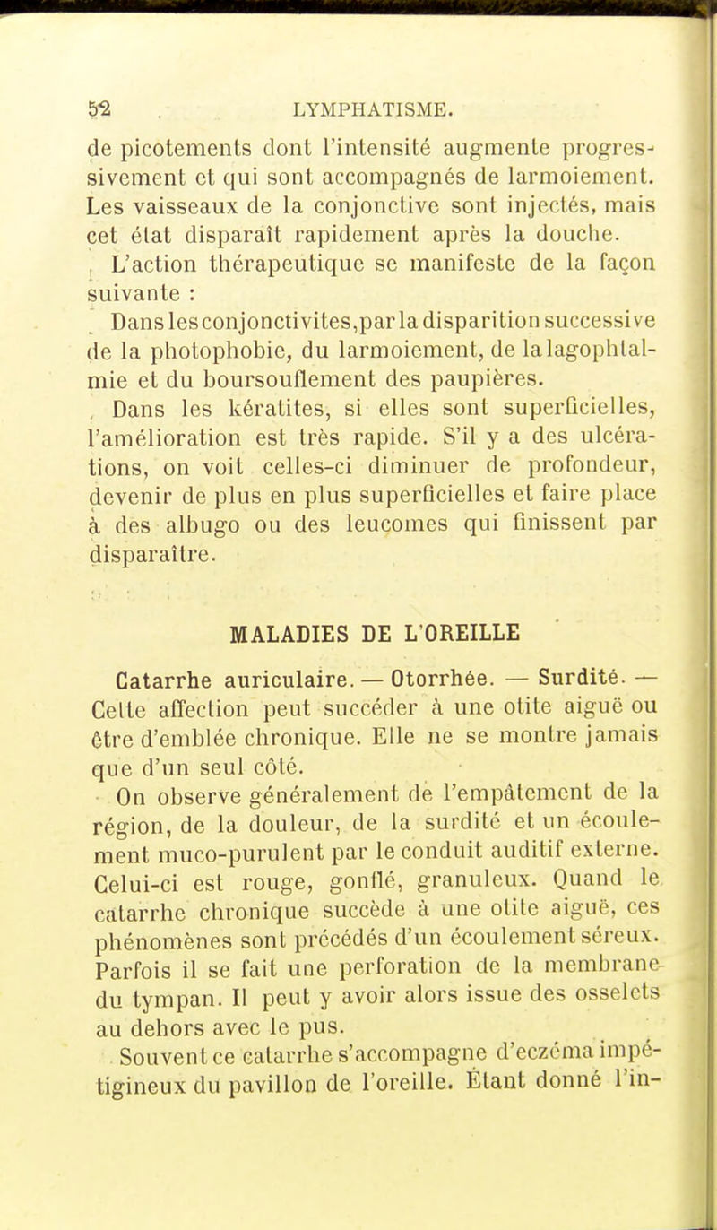 de picotements dont l'intensité augmente progres- sivement et qui sont accompagnés de larmoiement. Les vaisseaux de la conjonctive sont injectés, mais cet état disparaît rapidement après la douche. t L'action thérapeutique se manifeste de la façon suivante : Dans les conjonctivites,par la disparition successive de la photophobie, du larmoiement, de lalagophlal- mie et du boursouflement des paupières. Dans les kératites, si elles sont superficielles, l'amélioration est très rapide. S'il y a des ulcéra- tions, on voit celles-ci diminuer de profondeur, devenir de plus en plus superficielles et faire place à des albugo ou des leucomes qui finissent par disparaître. MALADIES DE L'OREILLE Catarrhe auriculaire. — Otorrhée. — Surdité. — Celte affection peut succéder à une otite aiguë ou être d'emblée chronique. Elle ne se montre jamais que d'un seul côté. On observe généralement de l'empâtement de la région, de la douleur, de la surdité et un écoule- ment muco-purulent par le conduit auditif externe. Celui-ci est rouge, gonflé, granuleux. Quand le catarrhe chronique succède à une otite aiguë, ces phénomènes sont précédés d'un écoulement séreux. Parfois il se fait une perforation de la membrane- du tympan. Il peut y avoir alors issue des osselets au dehors avec le pus. Souvent ce catarrhe s'accompagne d'eczéma impé- tigineux du pavillon de l'oreille. Étant donné fin-